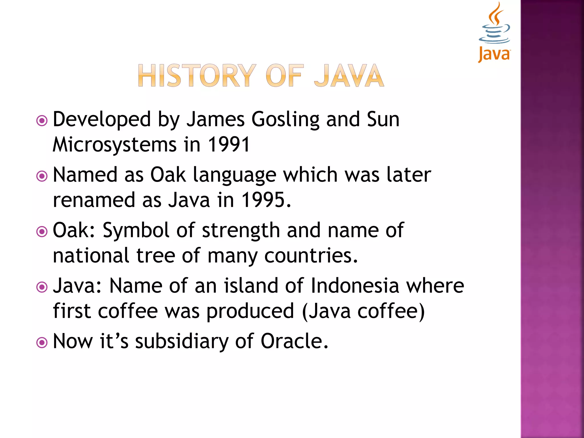  Developed by James Gosling and Sun Microsystems in 1991  Named as Oak language which was later renamed as Java in 1995.  Oak: Symbol of strength and name of national tree of many countries.  Java: Name of an island of Indonesia where first coffee was produced (Java coffee)  Now it’s subsidiary of Oracle. 