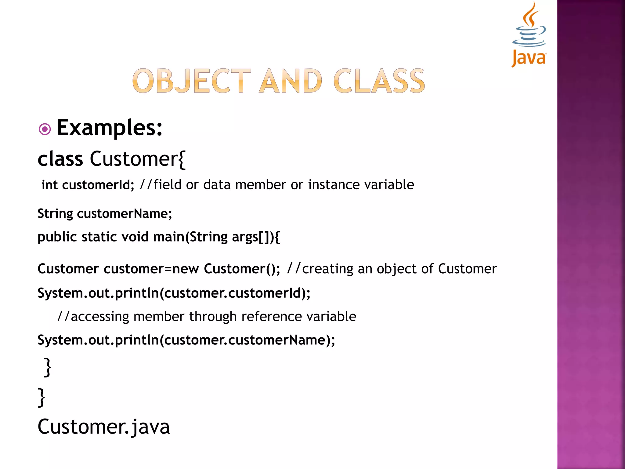  Examples: class Customer{ int customerId; //field or data member or instance variable String customerName; public static void main(String args[]){ Customer customer=new Customer(); //creating an object of Customer System.out.println(customer.customerId); //accessing member through reference variable System.out.println(customer.customerName); } } Customer.java 