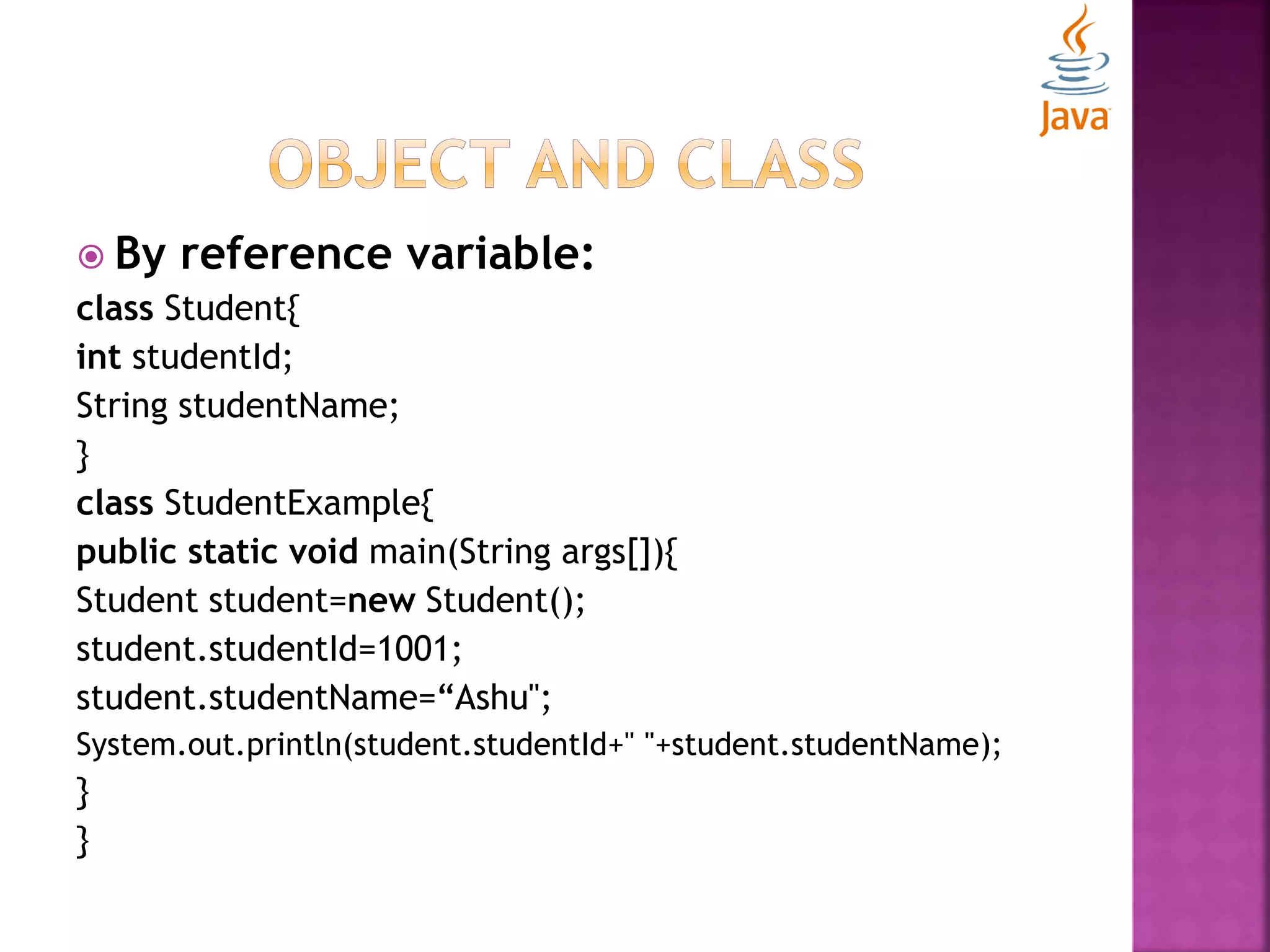  By reference variable: class Student{ int studentId; String studentName; } class StudentExample{ public static void main(String args[]){ Student student=new Student(); student.studentId=1001; student.studentName=“Ashu"; System.out.println(student.studentId+" "+student.studentName); } } 
