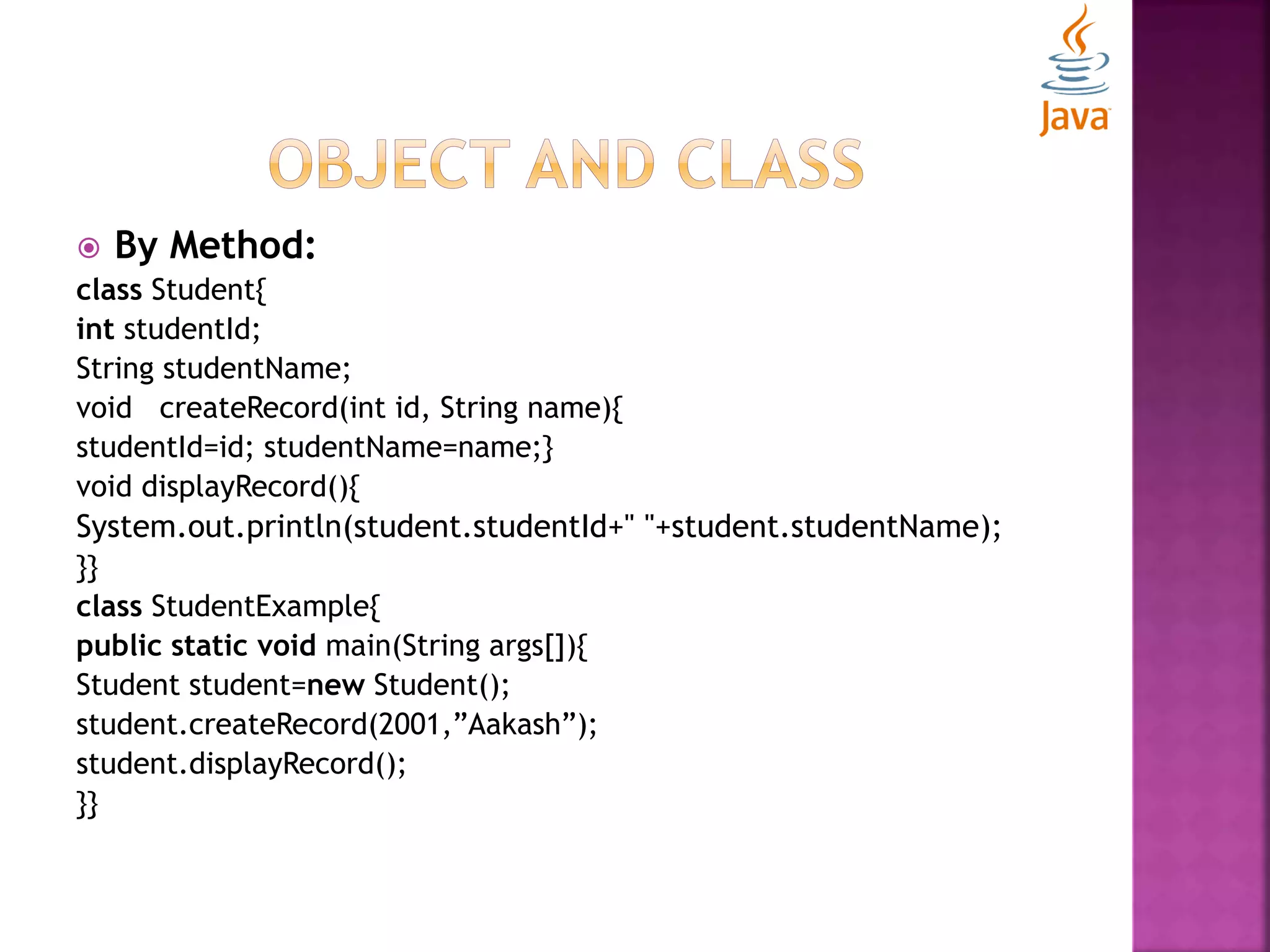  By Method: class Student{ int studentId; String studentName; void createRecord(int id, String name){ studentId=id; studentName=name;} void displayRecord(){ System.out.println(student.studentId+" "+student.studentName); }} class StudentExample{ public static void main(String args[]){ Student student=new Student(); student.createRecord(2001,”Aakash”); student.displayRecord(); }} 