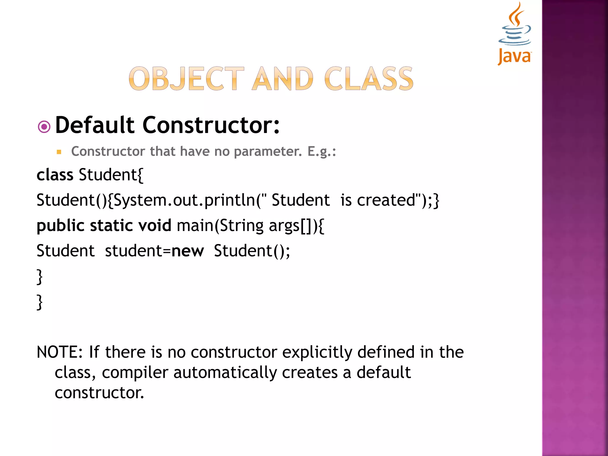  Default Constructor:  Constructor that have no parameter. E.g.: class Student{ Student(){System.out.println(" Student is created");} public static void main(String args[]){ Student student=new Student(); } } NOTE: If there is no constructor explicitly defined in the class, compiler automatically creates a default constructor. 