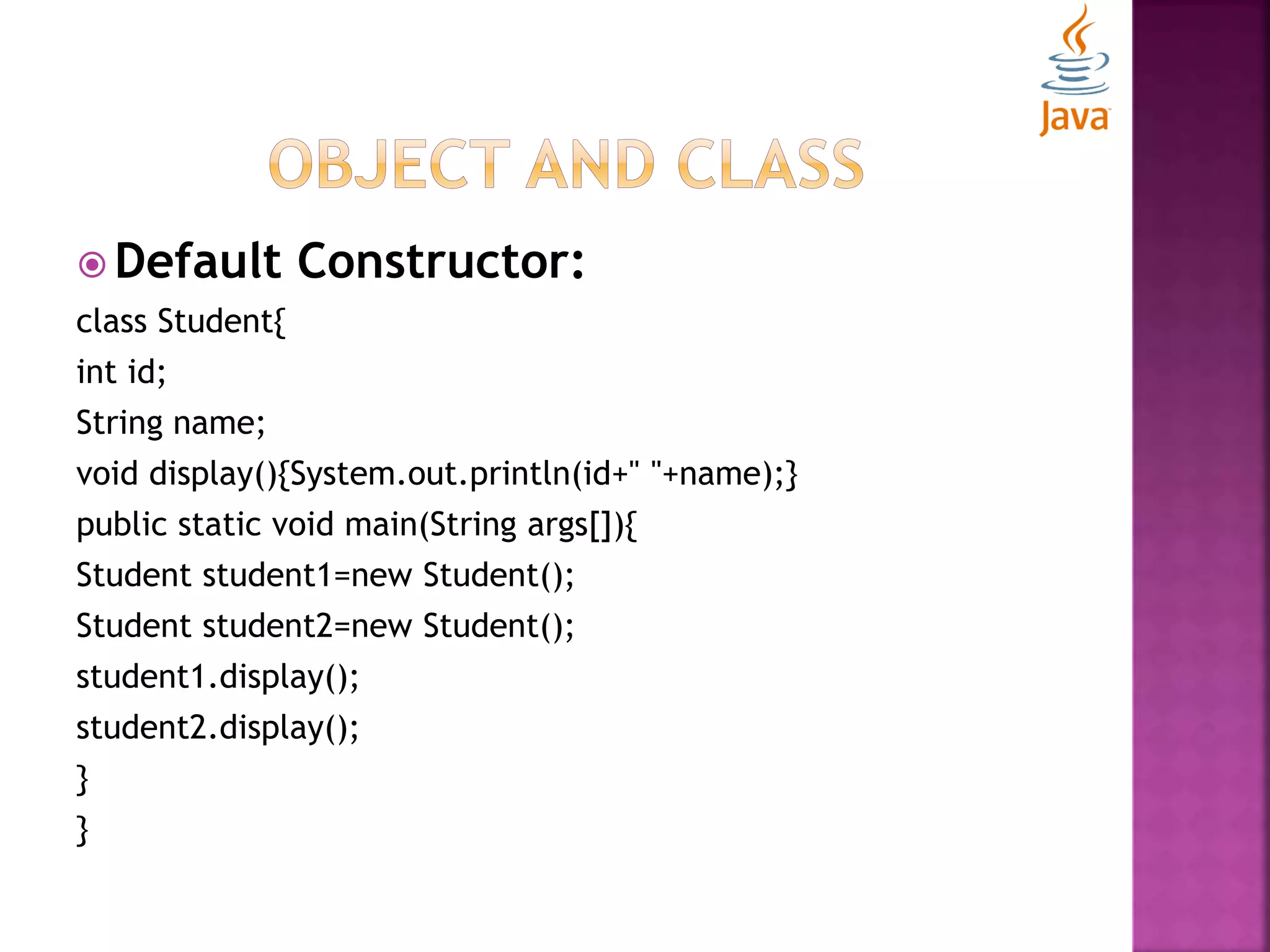  Default Constructor: class Student{ int id; String name; void display(){System.out.println(id+" "+name);} public static void main(String args[]){ Student student1=new Student(); Student student2=new Student(); student1.display(); student2.display(); } } 