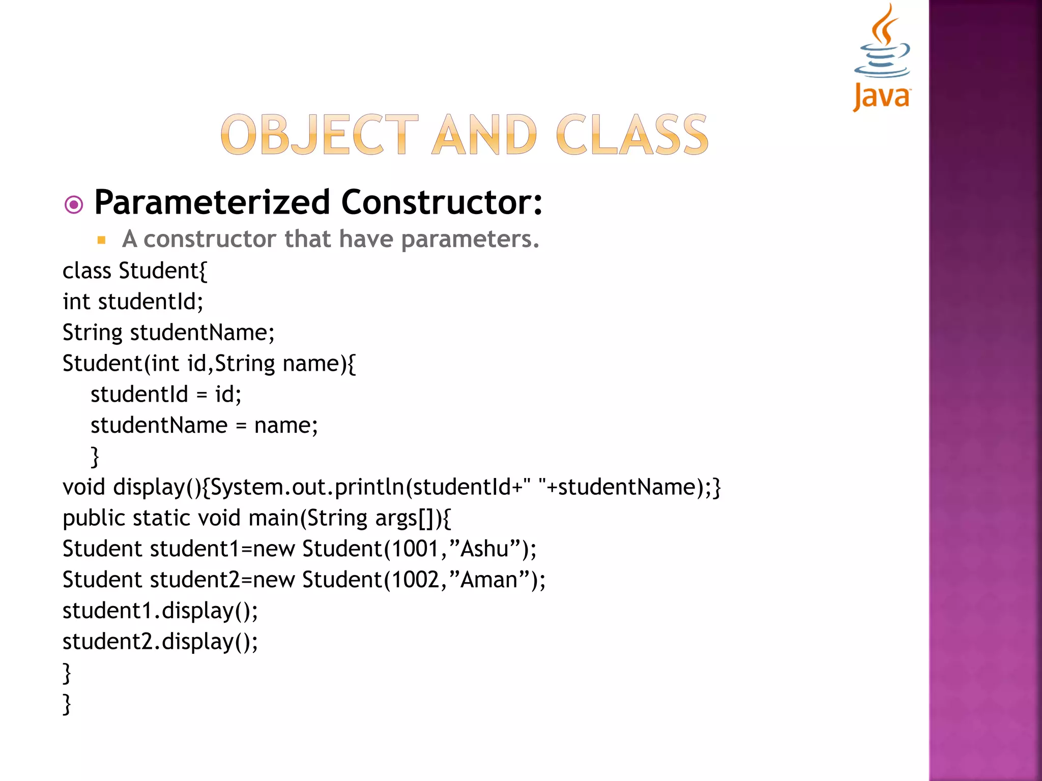  Parameterized Constructor:  A constructor that have parameters. class Student{ int studentId; String studentName; Student(int id,String name){ studentId = id; studentName = name; } void display(){System.out.println(studentId+" "+studentName);} public static void main(String args[]){ Student student1=new Student(1001,”Ashu”); Student student2=new Student(1002,”Aman”); student1.display(); student2.display(); } } 
