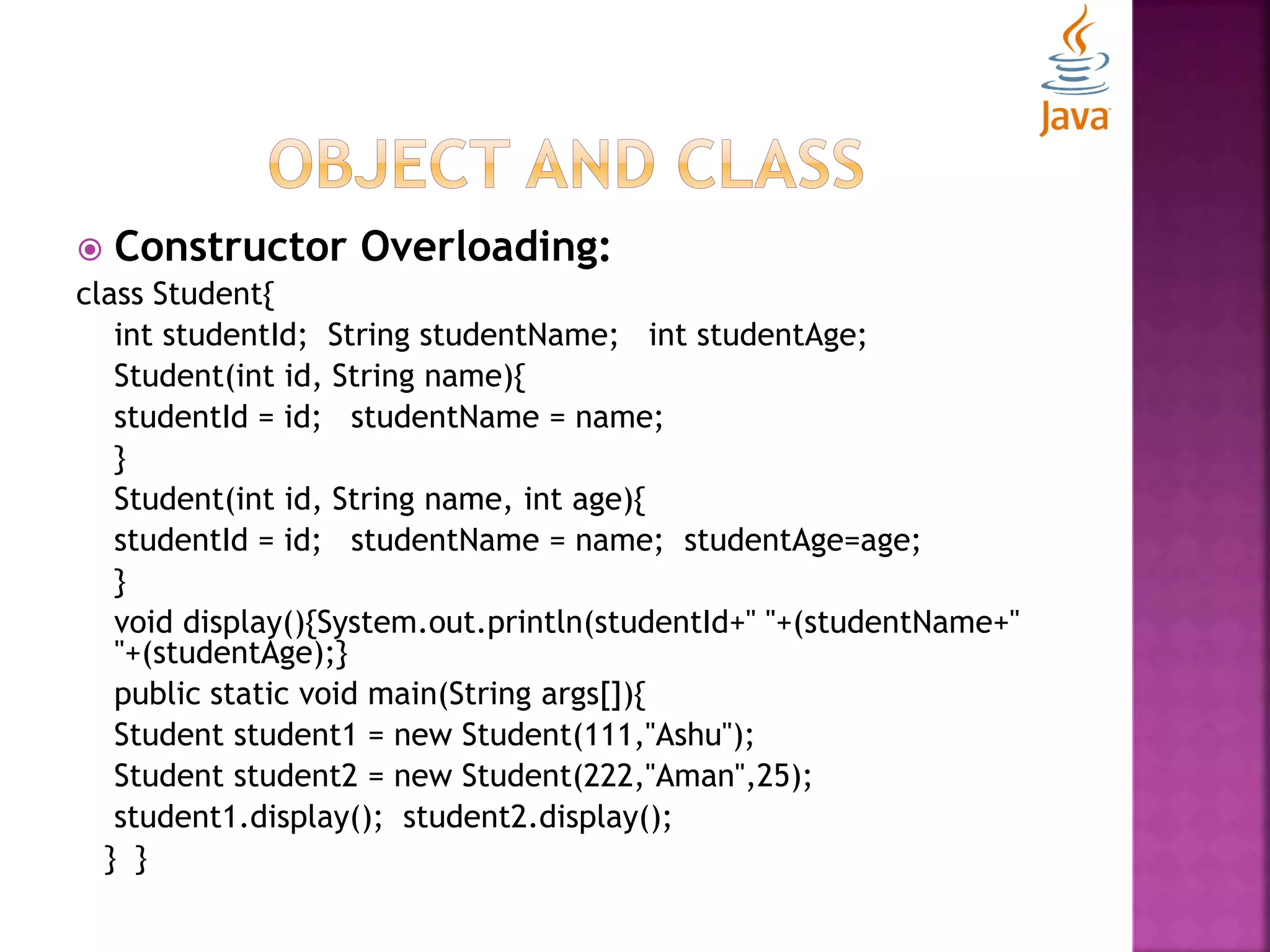  Constructor Overloading: class Student{ int studentId; String studentName; int studentAge; Student(int id, String name){ studentId = id; studentName = name; } Student(int id, String name, int age){ studentId = id; studentName = name; studentAge=age; } void display(){System.out.println(studentId+" "+(studentName+" "+(studentAge);} public static void main(String args[]){ Student student1 = new Student(111,"Ashu"); Student student2 = new Student(222,"Aman",25); student1.display(); student2.display(); } } 