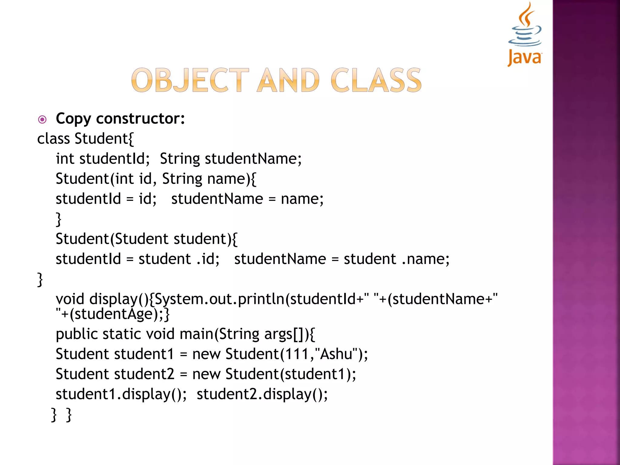 Copy constructor: class Student{ int studentId; String studentName; Student(int id, String name){ studentId = id; studentName = name; } Student(Student student){ studentId = student .id; studentName = student .name; } void display(){System.out.println(studentId+" "+(studentName+" "+(studentAge);} public static void main(String args[]){ Student student1 = new Student(111,"Ashu"); Student student2 = new Student(student1); student1.display(); student2.display(); } } 
