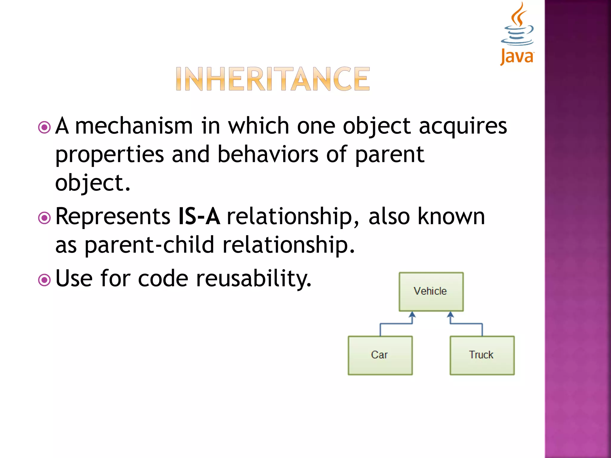  A mechanism in which one object acquires properties and behaviors of parent object.  Represents IS-A relationship, also known as parent-child relationship.  Use for code reusability. 