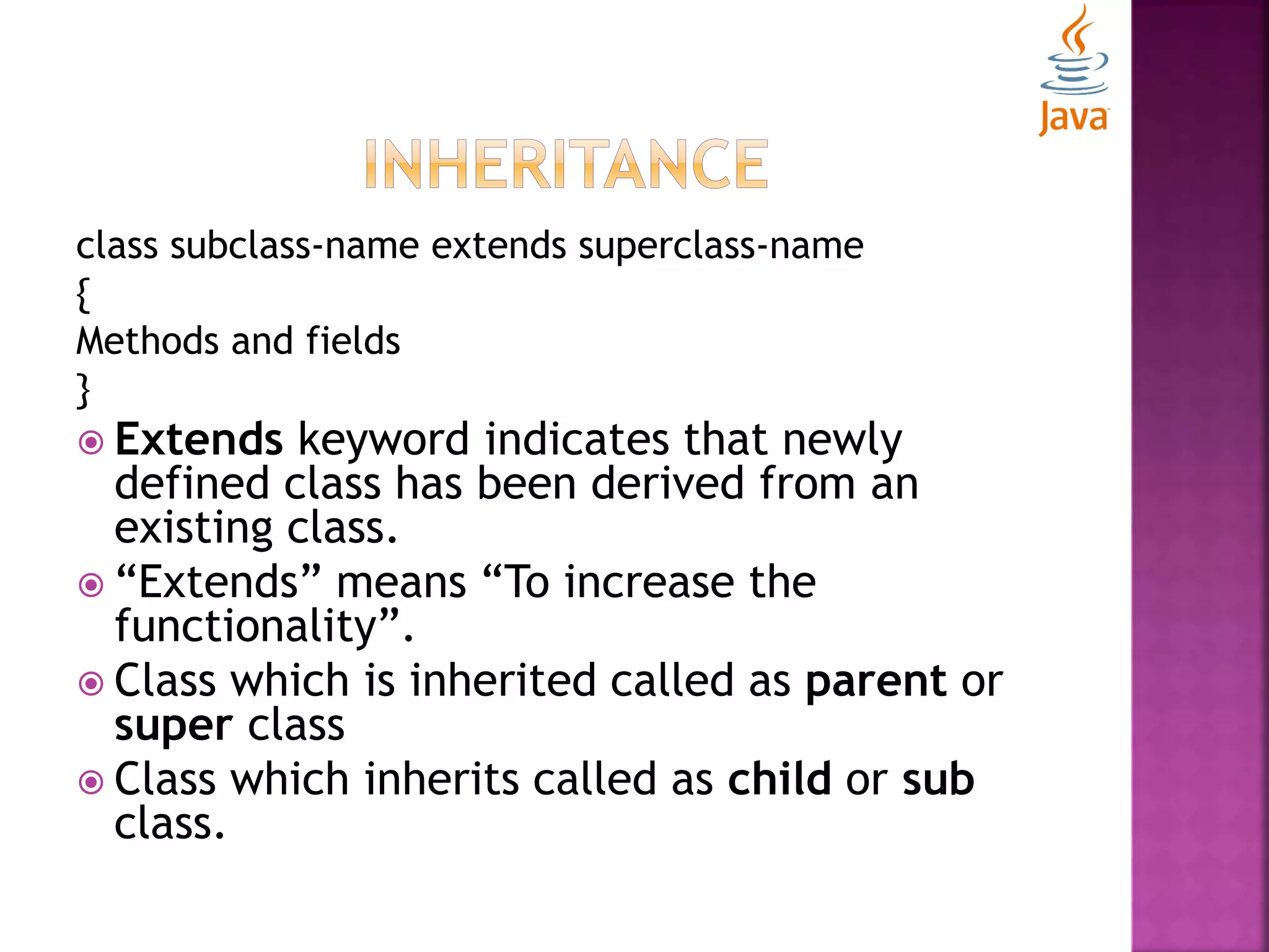 class subclass-name extends superclass-name { Methods and fields }  Extends keyword indicates that newly defined class has been derived from an existing class.  “Extends” means “To increase the functionality”.  Class which is inherited called as parent or super class  Class which inherits called as child or sub class. 