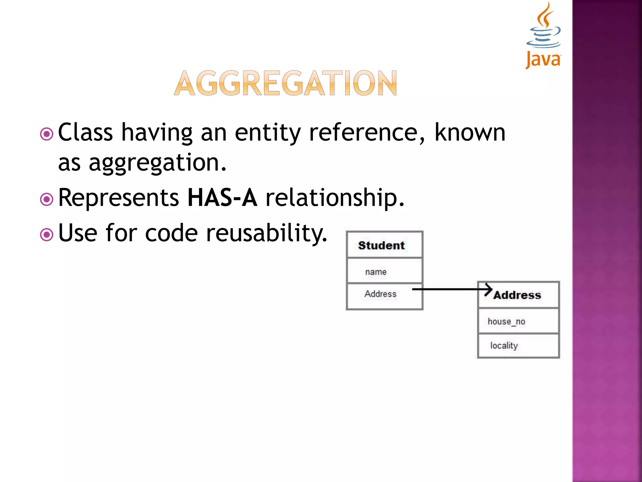  Class having an entity reference, known as aggregation.  Represents HAS-A relationship.  Use for code reusability. 