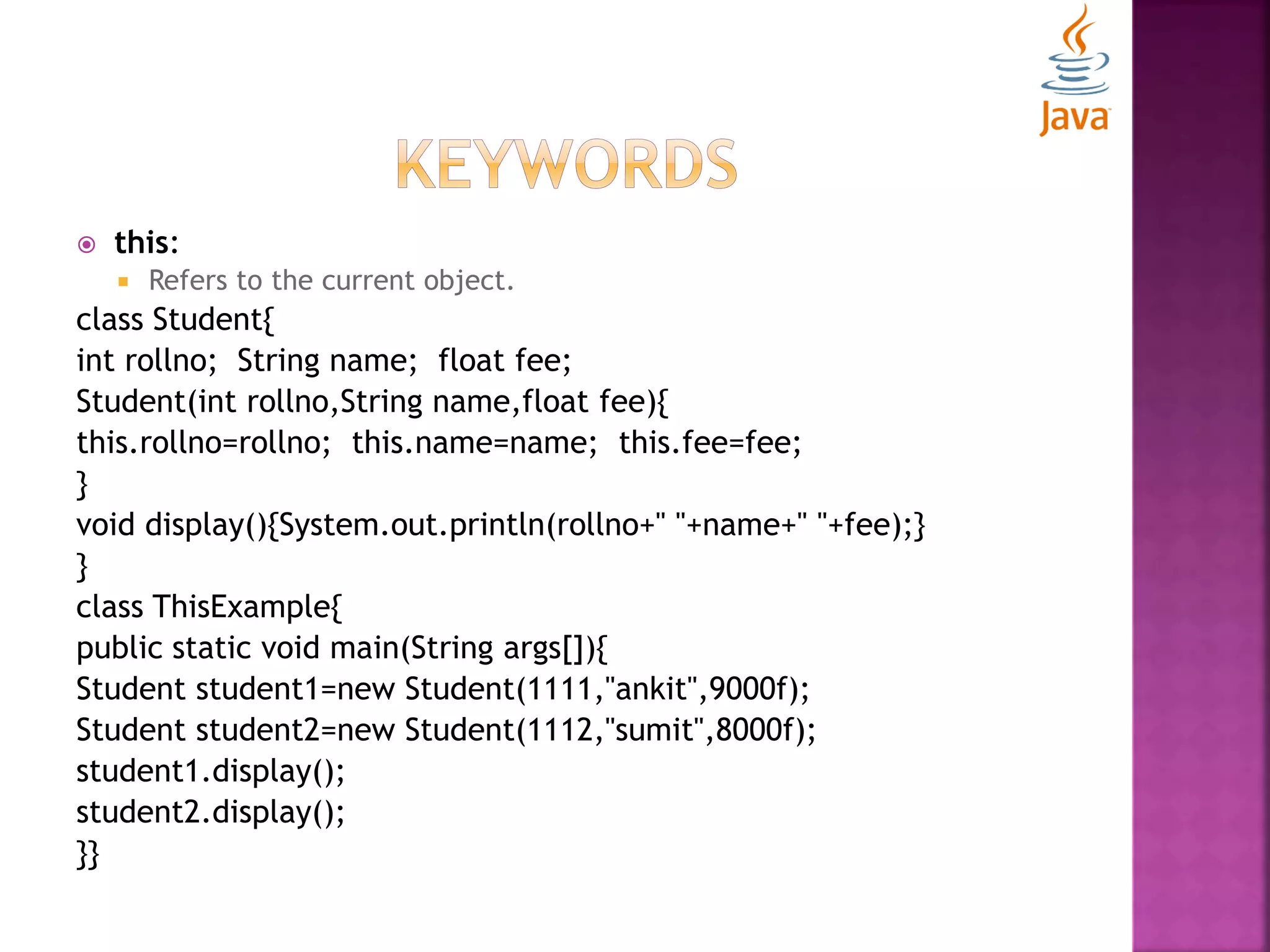  this:  Refers to the current object. class Student{ int rollno; String name; float fee; Student(int rollno,String name,float fee){ this.rollno=rollno; this.name=name; this.fee=fee; } void display(){System.out.println(rollno+" "+name+" "+fee);} } class ThisExample{ public static void main(String args[]){ Student student1=new Student(1111,"ankit",9000f); Student student2=new Student(1112,"sumit",8000f); student1.display(); student2.display(); }} 