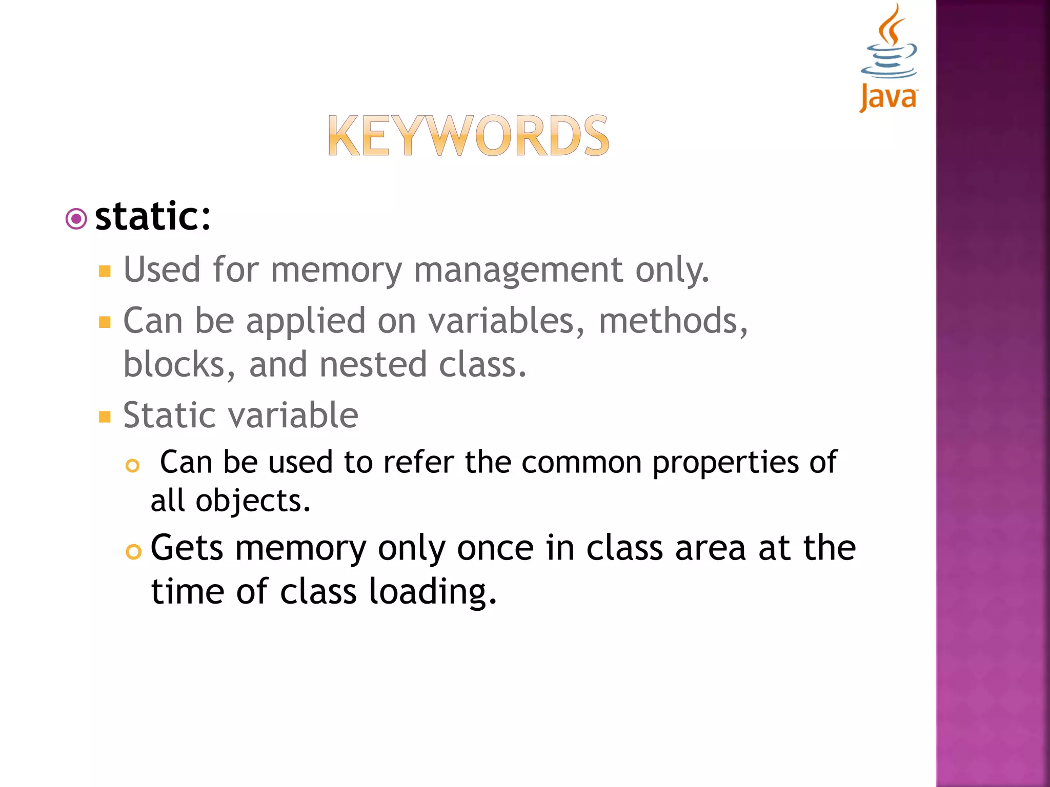  static:  Used for memory management only.  Can be applied on variables, methods, blocks, and nested class.  Static variable  Can be used to refer the common properties of all objects.  Gets memory only once in class area at the time of class loading. 