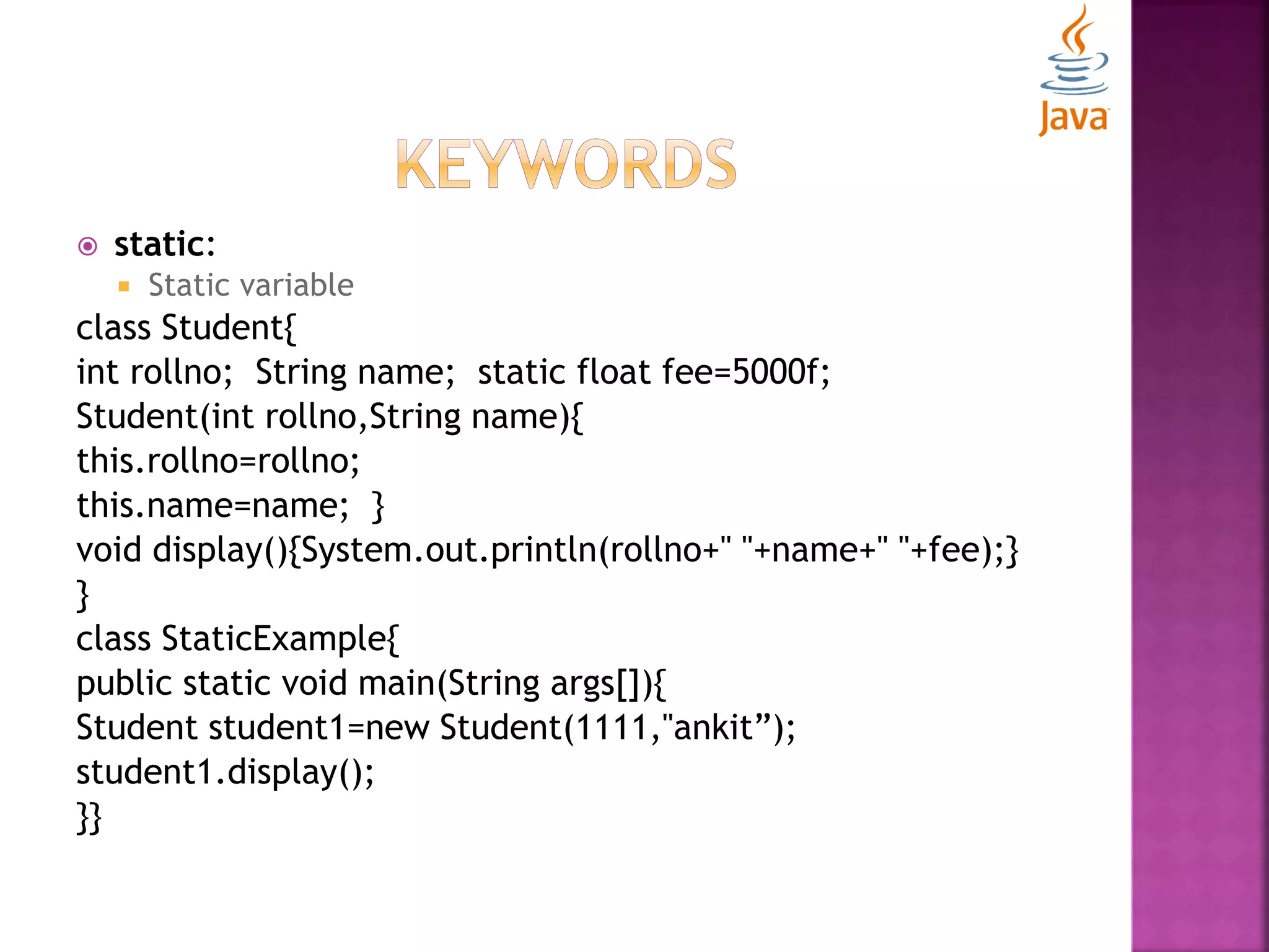  static:  Static variable class Student{ int rollno; String name; static float fee=5000f; Student(int rollno,String name){ this.rollno=rollno; this.name=name; } void display(){System.out.println(rollno+" "+name+" "+fee);} } class StaticExample{ public static void main(String args[]){ Student student1=new Student(1111,"ankit”); student1.display(); }} 