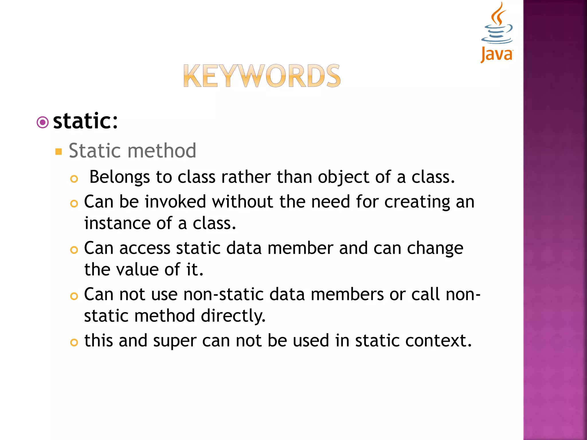  static:  Static method  Belongs to class rather than object of a class.  Can be invoked without the need for creating an instance of a class.  Can access static data member and can change the value of it.  Can not use non-static data members or call non- static method directly.  this and super can not be used in static context. 