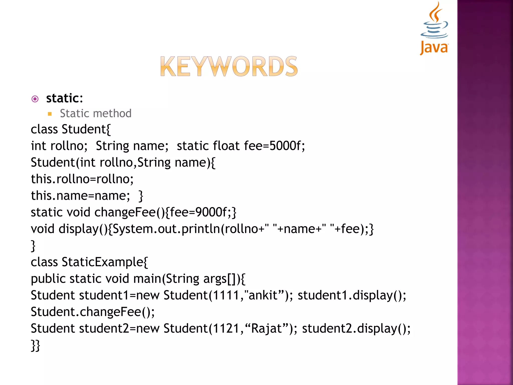  static:  Static method class Student{ int rollno; String name; static float fee=5000f; Student(int rollno,String name){ this.rollno=rollno; this.name=name; } static void changeFee(){fee=9000f;} void display(){System.out.println(rollno+" "+name+" "+fee);} } class StaticExample{ public static void main(String args[]){ Student student1=new Student(1111,"ankit”); student1.display(); Student.changeFee(); Student student2=new Student(1121,“Rajat”); student2.display(); }} 