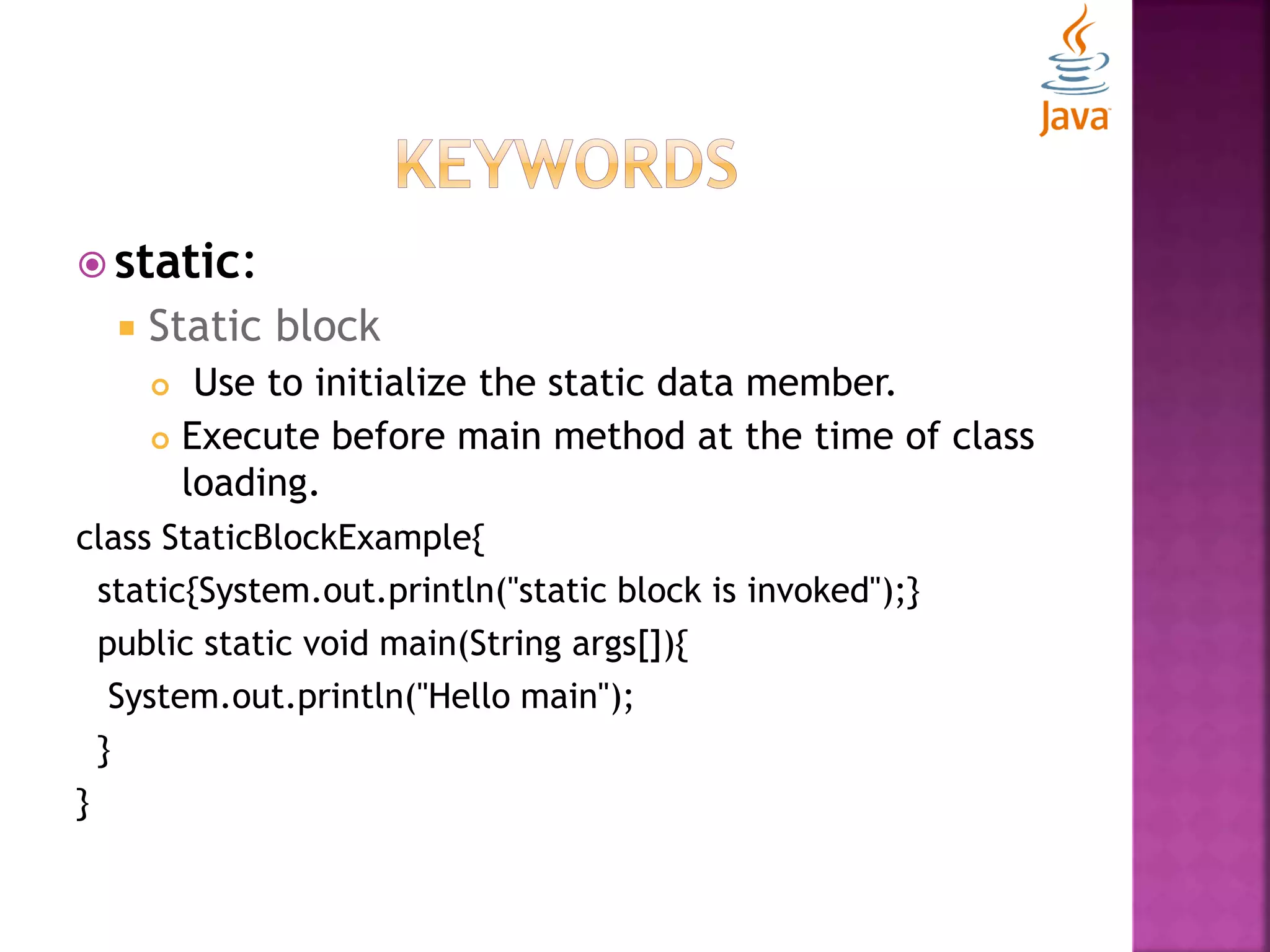  static:  Static block  Use to initialize the static data member.  Execute before main method at the time of class loading. class StaticBlockExample{ static{System.out.println("static block is invoked");} public static void main(String args[]){ System.out.println("Hello main"); } } 