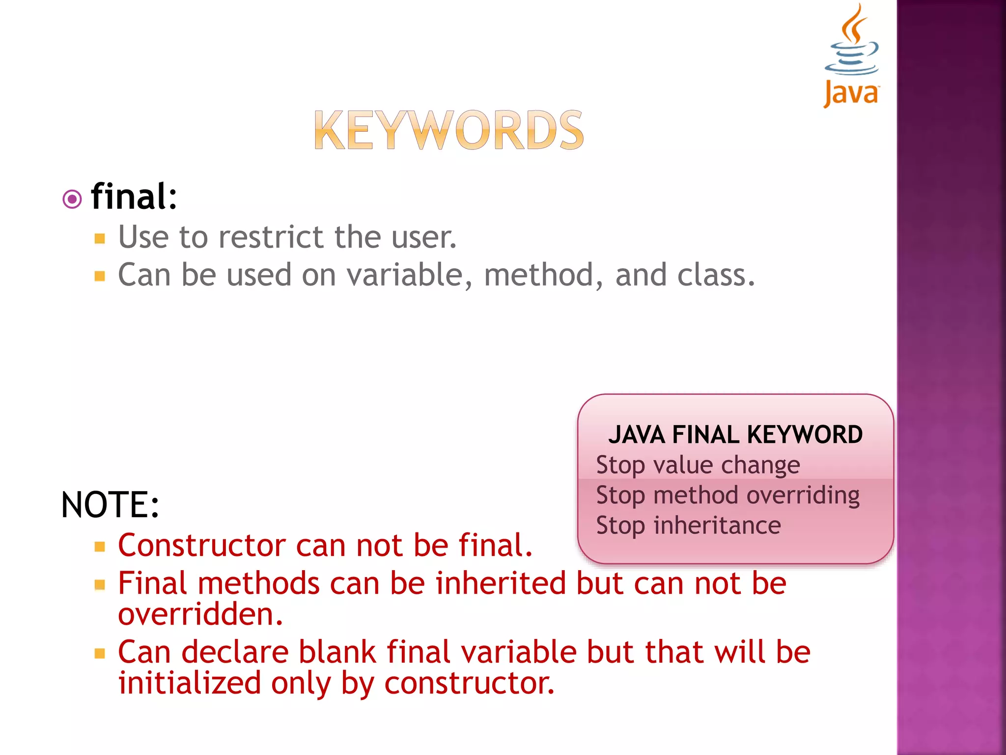  final:  Use to restrict the user.  Can be used on variable, method, and class. NOTE:  Constructor can not be final.  Final methods can be inherited but can not be overridden.  Can declare blank final variable but that will be initialized only by constructor. JAVA FINAL KEYWORD Stop value change Stop method overriding Stop inheritance 