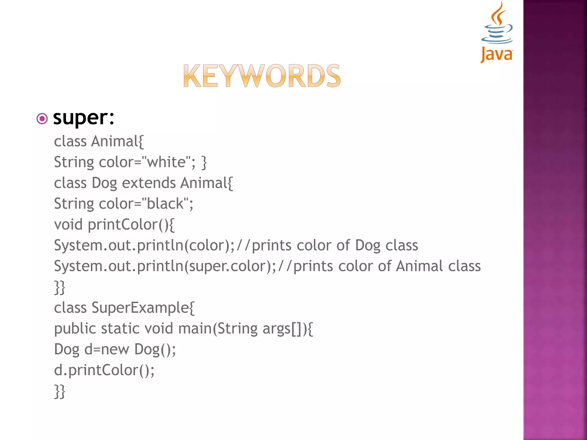  super: class Animal{ String color="white"; } class Dog extends Animal{ String color="black"; void printColor(){ System.out.println(color);//prints color of Dog class System.out.println(super.color);//prints color of Animal class }} class SuperExample{ public static void main(String args[]){ Dog d=new Dog(); d.printColor(); }} 