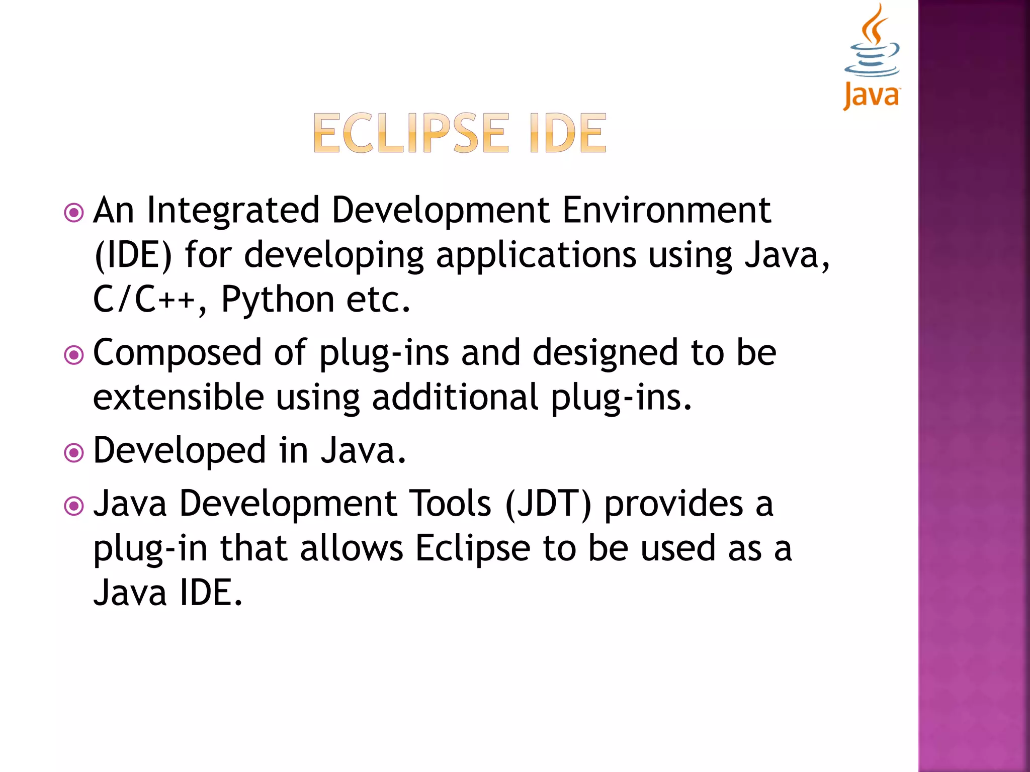  An Integrated Development Environment (IDE) for developing applications using Java, C/C++, Python etc.  Composed of plug-ins and designed to be extensible using additional plug-ins.  Developed in Java.  Java Development Tools (JDT) provides a plug-in that allows Eclipse to be used as a Java IDE. 