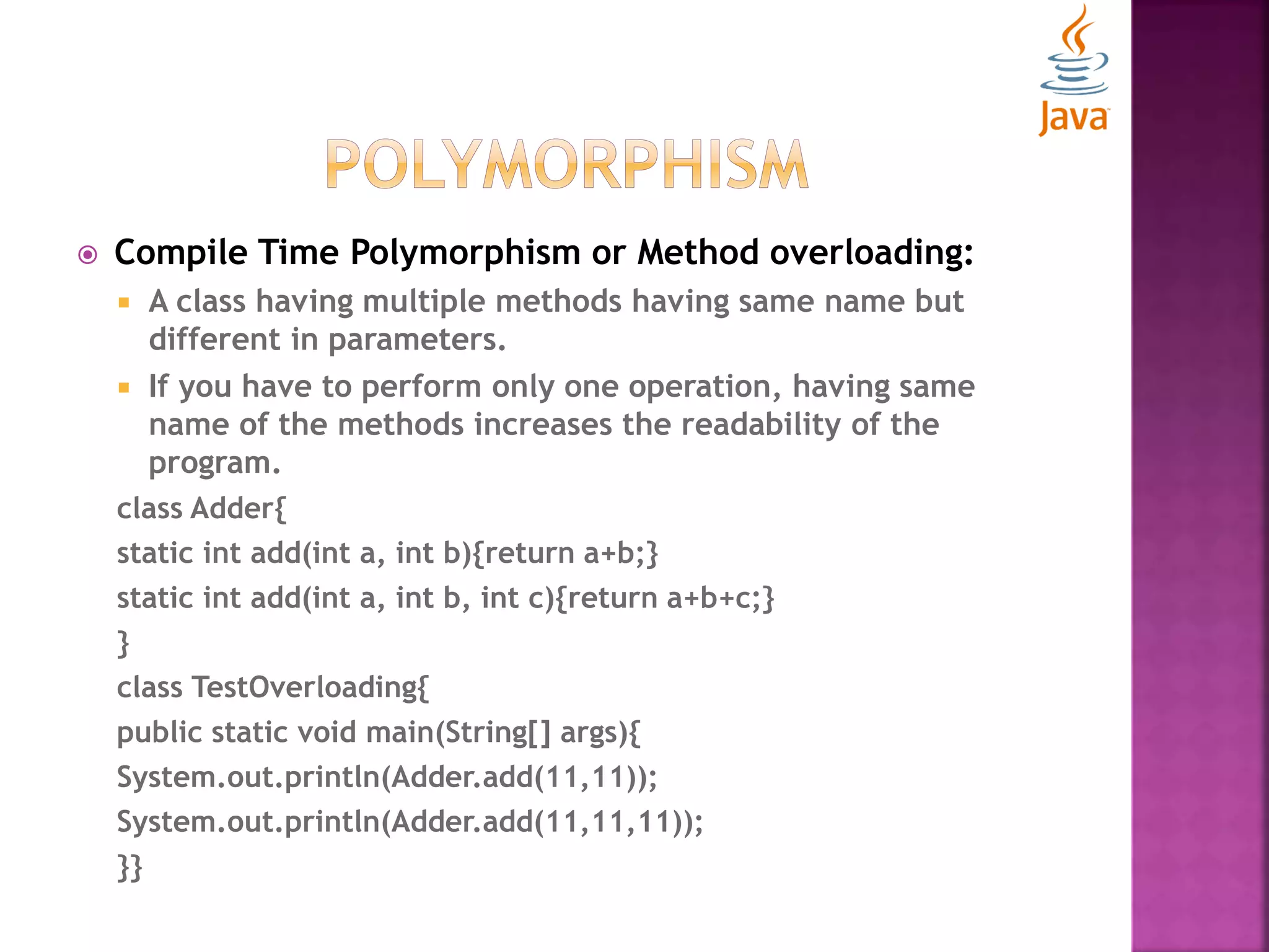  Compile Time Polymorphism or Method overloading:  A class having multiple methods having same name but different in parameters.  If you have to perform only one operation, having same name of the methods increases the readability of the program. class Adder{ static int add(int a, int b){return a+b;} static int add(int a, int b, int c){return a+b+c;} } class TestOverloading{ public static void main(String[] args){ System.out.println(Adder.add(11,11)); System.out.println(Adder.add(11,11,11)); }} 