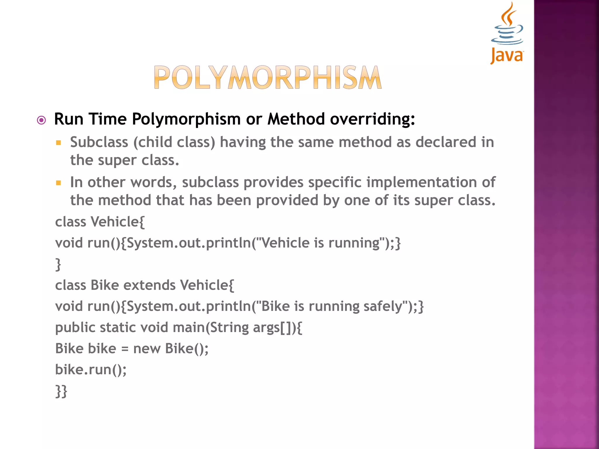  Run Time Polymorphism or Method overriding:  Subclass (child class) having the same method as declared in the super class.  In other words, subclass provides specific implementation of the method that has been provided by one of its super class. class Vehicle{ void run(){System.out.println("Vehicle is running");} } class Bike extends Vehicle{ void run(){System.out.println("Bike is running safely");} public static void main(String args[]){ Bike bike = new Bike(); bike.run(); }} 