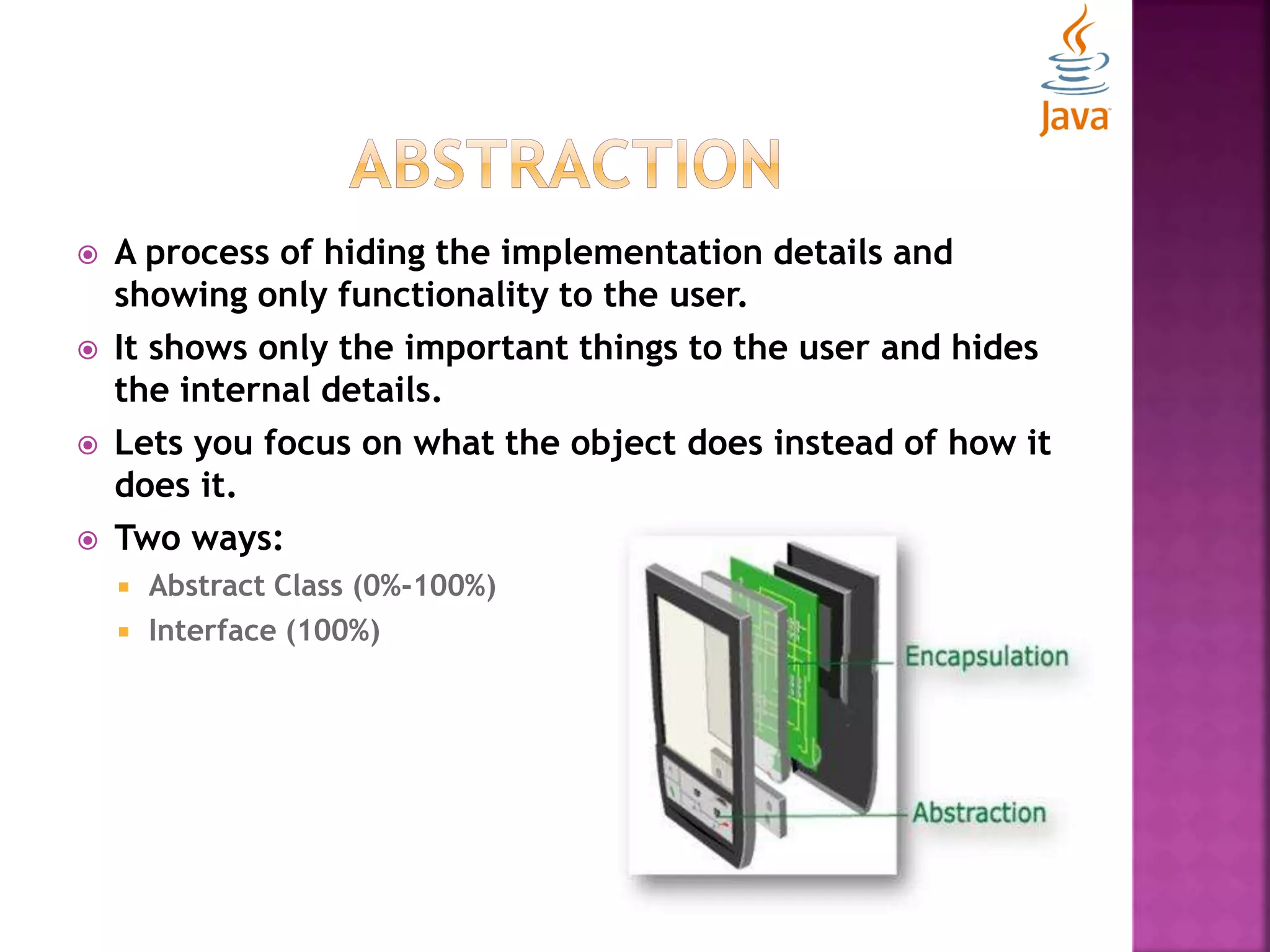  A process of hiding the implementation details and showing only functionality to the user.  It shows only the important things to the user and hides the internal details.  Lets you focus on what the object does instead of how it does it.  Two ways:  Abstract Class (0%-100%)  Interface (100%) 