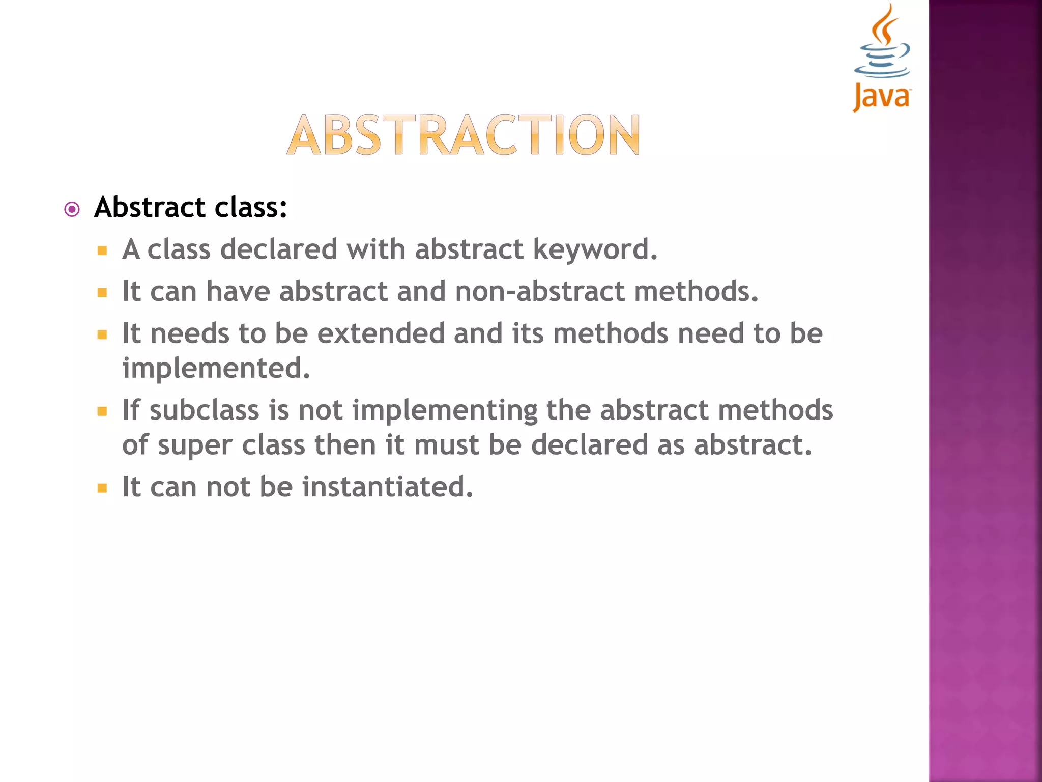  Abstract class:  A class declared with abstract keyword.  It can have abstract and non-abstract methods.  It needs to be extended and its methods need to be implemented.  If subclass is not implementing the abstract methods of super class then it must be declared as abstract.  It can not be instantiated. 