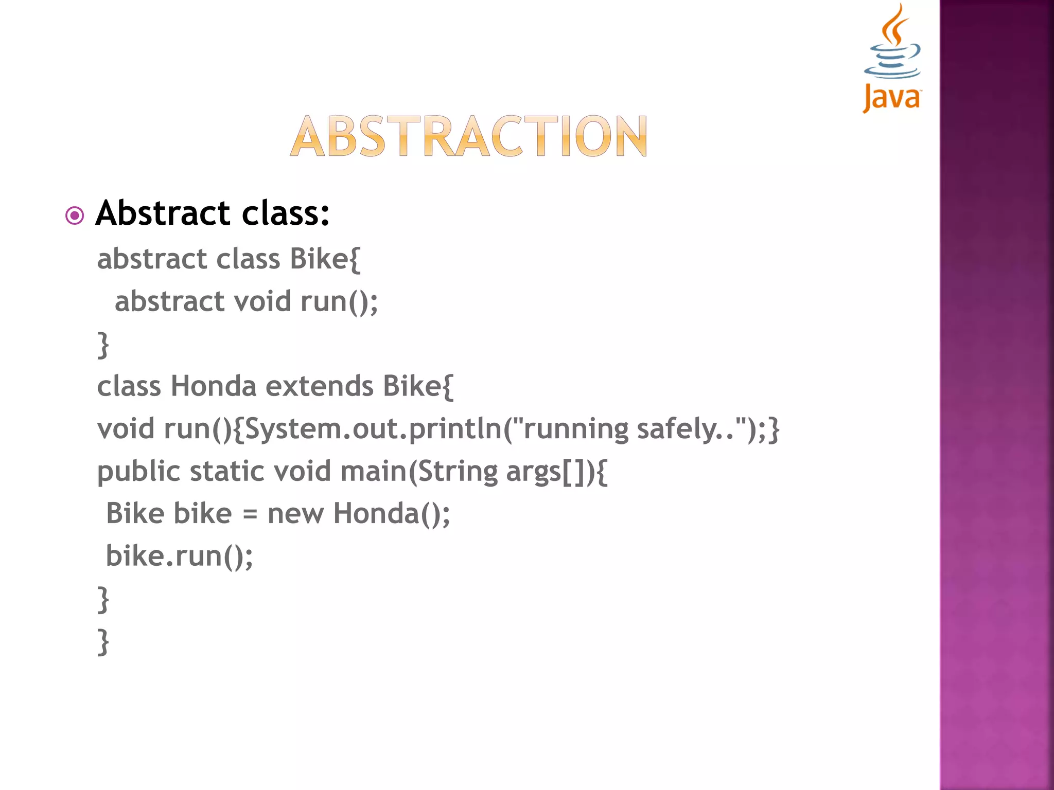  Abstract class: abstract class Bike{ abstract void run(); } class Honda extends Bike{ void run(){System.out.println("running safely..");} public static void main(String args[]){ Bike bike = new Honda(); bike.run(); } } 