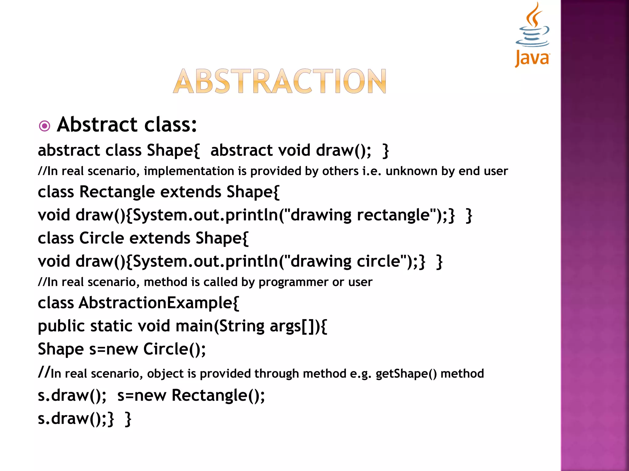  Abstract class: abstract class Shape{ abstract void draw(); } //In real scenario, implementation is provided by others i.e. unknown by end user class Rectangle extends Shape{ void draw(){System.out.println("drawing rectangle");} } class Circle extends Shape{ void draw(){System.out.println("drawing circle");} } //In real scenario, method is called by programmer or user class AbstractionExample{ public static void main(String args[]){ Shape s=new Circle(); //In real scenario, object is provided through method e.g. getShape() method s.draw(); s=new Rectangle(); s.draw();} } 