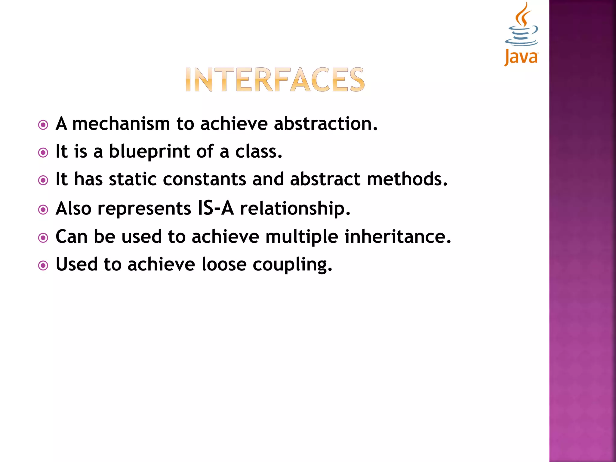  A mechanism to achieve abstraction.  It is a blueprint of a class.  It has static constants and abstract methods.  Also represents IS-A relationship.  Can be used to achieve multiple inheritance.  Used to achieve loose coupling. 