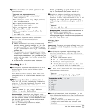 77
You have one new message
Remind the students how to form questions in the
past continuous.
Questions and suggested answers
2 What were you doing at 1 pm yesterday?
I was eating lunch.
3 What were your parents doing at 8 pm yesterday?
They were watching TV.
4 What were you doing ten minutes ago?
I was listening to my teacher.
5 Were you sleeping at 11 pm last night?
Yes, I was. / No, I wasn’t.
6 Were you doing your homework at 7 am this
morning?
Yes, I was. / No, I wasn’t.
Encourage the students to ask the questions in
Exercise 7 and to give complete answers.
Extension idea
• Tell the students about four things you were doing
last night but one should be false, e.g. At 7 pm I was
having dinner, at 8.30 pm I was walking with my dog,
at 9 pm I was watching TV and at 10 pm I was reading
a book in bed.
• The students can ask you three questions to find out
what the false sentence is but they can’t just turn your
sentences into questions, e.g. they can’t ask Were you
walking with your dog at 9 pm? but they can ask Have
you got a dog?
• In small groups, the students do the same thing.
Reading Part 2
Encourage the students to ask this question in small
groups. Remind them to use full answers and to
explain why.
Read the exam advice as a class. Point out that this
section will focus on these verbs and nouns that go
together.
Encourage the students to do this exercise on
their own first and then compare their answers with
a partner. At this stage they should choose the word
that sounds best even if they are not sure.
Answers
1 a left; b forgot 2 a pay; b spend 3 a listen;
b hear 4 a go; b do 5 a fail; b lose
Extension idea The students copy the verbs in this
exercise into their notebooks, including the preposition if
the verb takes one. Next to each verb, they should write
the noun that appears in the exercise and try to write
two more possible nouns, e.g.
left: my hat at home, my homework on the bus,
my keys at school
7
8
1
2
forgot: your birthday, my sports clothes, my books
pay for: that keyboard, your trainers, a ticket etc.
Remind the students to read the first instruction
of Part 2 carefully as this will tell them what the
sentences are about. Also remind them to read all the
sentences first without writing and to try to think
of the missing word without reading the words A, B
and C.
Answers
2 A 3 C 4 B 5 A 6 B
Extension idea The students rewrite the sentences so
that the other answers are correct.
e.g. 1 Joshua said that the computer club was called
Young Gamers / Joshua told me that the computer club
was called Young Gamers. etc.
Vocabulary
Music
As a warmer Revise the technology verbs and nouns from
this unit as this will help the students answer the questions
in Exercise 1.
Encourage the students to ask and answer these
questions in small groups and to give full answers.
Suggested answer
A Do you listen to a lot of music?
B Yes, I do. I listen to music every day.
A How do you listen to your music?
B I download music on my laptop and then I listen
to it on my mobile phone. What about you?
Point out that the students will listen to pieces of
music and not a conversation.
Answers
classical 3, jazz 5, opera 6, pop 1, rap 2, rock 4
Recording script CD 2 Track 3
1 [pop music]
2 [rap]
3 [classical]
4 [rock]
5 [jazz]
6 [opera]
Encourage the students to use the question, Can you
think of a classical/jazz/opera etc. singer/band/musician?
Suggested answers
classical: Beethoven; jazz: Miles Davis; opera:
Pavarotti; pop: Justin Bieber; rap: Eminem; rock:
Metallica
3
1
2
3
 