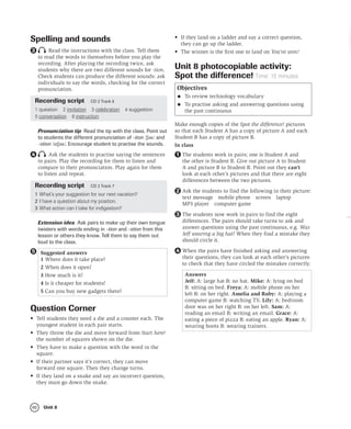 80 Unit 8
Spelling and sounds
Read the instructions with the class. Tell them
to read the words to themselves before you play the
recording. After playing the recording twice, ask
students why there are two different sounds for -tion.
Check students can produce the different sounds: ask
individuals to say the words, checking for the correct
pronunciation.
Recording script CD 2 Track 6
1 question 2 invitation 3 celebration 4 suggestion
5 conversation 6 instruction
Pronunciation tip Read the tip with the class. Point out
to students the different pronunciation of -tion /ʃən/ and
-stion /stʃən/. Encourage student to practise the sounds.
Ask the students to practise saying the sentences
in pairs. Play the recording for them to listen and
compare to their pronunciation. Play again for them
to listen and repeat.
Recording script CD 2 Track 7
1 What’s your suggestion for our next vacation?
2 I have a question about my position.
3 What action can I take for indigestion?
Extension idea Ask pairs to make up their own tongue
twisters with words ending in -tion and -stion from this
lesson or others they know. Tell them to say them out
loud to the class.
Suggested answers
1 Where does it take place?
2 When does it open?
3 How much is it?
4 Is it cheaper for students?
5 Can you buy new gadgets there?
5
Question Corner
• Tell students they need a die and a counter each. The
youngest student in each pair starts.
• They throw the die and move forward from Start here!
the number of squares shown on the die.
• They have to make a question with the word in the
square.
• If their partner says it’s correct, they can move
forward one square. Then they change turns.
• If they land on a snake and say an incorrect question,
they must go down the snake.
3
4
• If they land on a ladder and say a correct question,
they can go up the ladder.
• The winner is the first one to land on You’ve won!
Unit 8 photocopiable activity:
Spot the difference! Time: 15 minutes
Objectives
• To review technology vocabulary
• To practise asking and answering questions using
the past continuous
Make enough copies of the Spot the difference! pictures
so that each Student A has a copy of picture A and each
Student B has a copy of picture B.
In class
The students work in pairs; one is Student A and
the other is Student B. Give out picture A to Student
A and picture B to Student B. Point out they can’t
look at each other’s pictures and that there are eight
differences between the two pictures.
Ask the students to find the following in their picture:
text message mobile phone screen laptop
MP3 player computer game
The students now work in pairs to find the eight
differences. The pairs should take turns to ask and
answer questions using the past continuous, e.g. Was
Jeff wearing a big hat? When they find a mistake they
should circle it.
When the pairs have finished asking and answering
their questions, they can look at each other’s pictures
to check that they have circled the mistakes correctly.
Answers
Jeff: A: large hat B: no hat. Mike: A: lying on bed
B: sitting on bed. Freya: A: mobile phone on her
left B: on her right. Amelia and Ruby: A: playing a
computer game B: watching TV. Lily: A: bedroom
door was on her right B: on her left. Sam: A:
reading an email B: writing an email. Grace: A:
eating a piece of pizza B: eating an apple. Ryan: A:
wearing boots B: wearing trainers.
1
2
3
4
 