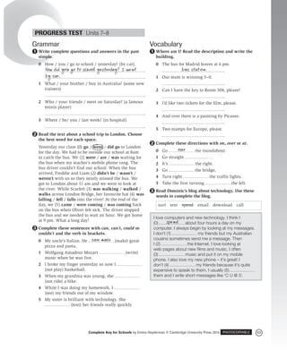 83
Complete Key for Schools by Emma Heyderman © Cambridge University Press 2014 PHOTOCOPIABLE
Grammar
Write complete questions and answers in the past
simple.
0 How / you / go to school / yesterday? (by car).
1 What / your brother / buy in Australia? (some new
trainers)
2 Who / your friends / meet on Saturday? (a famous
tennis player)
3 Where / be/ you / last week? (in hospital)
Read the text about a school trip to London. Choose
the best word for each space.
Yesterday our class (0) go / went / did go to London
for the day. We had to be outside our school at 8am
to catch the bus. We (1) were / are / was waiting for
the bus when my teacher’s mobile phone rang. The
bus driver couldn’t find our school. When the bus
arrived, Freddie and Liam (2) didn’t be / wasn’t /
weren’t with us so they nearly missed the bus. We
got to London about 11 am and we went to look at
the river. While Scarlett (3) was walking / walked /
walks across London Bridge, her favourite hat (4) was
falling / fell / falls into the river! At the end of the
day, we (5) came / were coming / was coming back
on the bus when Oliver felt sick. The driver stopped
the bus and we needed to wait an hour. We got home
at 9 pm. What a long day!
Complete these sentences with can, can’t, could or
couldn’t and the verb in brackets.
0 My uncle’s Italian. He (make) great
pizza and pasta.
1 Wolfgang Amadeus Mozart (write)
music when he was five.
2 I broke my finger yesterday so now I
(not play) basketball.
3 When my grandma was young, she
(not ride) a bike.
4 While I was doing my homework, I
(see) my friends out of my window.
5 My sister is brilliant with technology. She
(text) her friends really quickly.
1
How did you go to school yesterday? I went
by car.
2
3
can make
Vocabulary
Where am I? Read the description and write the
building.
0 The bus for Madrid leaves at 6 pm.
1 Our team is winning 5–0.
2 Can I have the key to Room 504, please?
3 I’d like two tickets for the film, please.
4 And over there is a painting by Picasso.
5 Two stamps for Europe, please.
Complete these directions with on, over or at.
0 Go the roundabout.
1 Go straight .
2 It’s the right.
3 Go the bridge,
4 Turn right the traffic lights.
5 Take the first turning the left.
Read Dominic’s blog about technology. Use these
words to complete the blog.
surf text spend email download call
I love computers and new technology. I think I
(0) about four hours a day on my
computer. I always begin by looking at my messages.
I don’t (1) my friends but my Australian
cousins sometimes send me a message. Then
I (2) the Internet. I love looking at
web pages about new films and music. I often
(3) music and put it on my mobile
phone. I also love my new phone – it’s great! I
don’t (4) my friends because it’s quite
expensive to speak to them. I usually (5)
them and I write short messages like ‘C U @ 5’.
spend
1
bus station
2
over
3
PROGRESS TEST Units 7–8
 