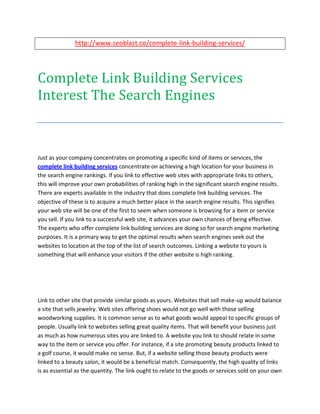 http://www.seoblast.co/complete-link-building-services/




Complete Link Building Services
Interest The Search Engines



Just as your company concentrates on promoting a specific kind of items or services, the
complete link building services concentrate on achieving a high location for your business in
the search engine rankings. If you link to effective web sites with appropriate links to others,
this will improve your own probabilities of ranking high in the significant search engine results.
There are experts available in the industry that does complete link building services. The
objective of these is to acquire a much better place in the search engine results. This signifies
your web site will be one of the first to seem when someone is browsing for a item or service
you sell. If you link to a successful web site, it advances your own chances of being effective.
The experts who offer complete link building services are doing so for search engine marketing
purposes. It is a primary way to get the optimal results when search engines seek out the
websites to location at the top of the list of search outcomes. Linking a website to yours is
something that will enhance your visitors if the other website is high ranking.




Link to other site that provide similar goods as yours. Websites that sell make-up would balance
a site that sells jewelry. Web sites offering shoes would not go well with those selling
woodworking supplies. It is common sense as to what goods would appeal to specific groups of
people. Usually link to websites selling great quality items. That will benefit your business just
as much as how numerous sites you are linked to. A website you link to should relate in some
way to the item or service you offer. For instance, if a site promoting beauty products linked to
a golf course, it would make no sense. But, if a website selling those beauty products were
linked to a beauty salon, it would be a beneficial match. Consequently, the high quality of links
is as essential as the quantity. The link ought to relate to the goods or services sold on your own
 