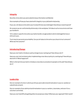 Integrity
Describe atime whenyouwere askedto keepinformationconfidential.
Give examplesof howyouhave actedwithintegrityinyourjob/workrelationship.
If you can, tell abouta time whenyourtrustworthinesswaschallenged.How didyoureact/respond?
On occasionwe are confrontedbydishonesty inthe workplace.Tell aboutsuchanoccurrence and how
youhandledit.
Tell usabout a specifictime whenyouhadtohandle a toughproblemwhichchallengedfairnessor
ethnical issues.
Trust requirespersonal accountability.Canyoutell aboutatime whenyouchose totrust someone?
What was the outcome?
Introducing Change
Have you everhadto introduce a policychange toyour workgroup?How didyou doit?
Have you evermetresistance whenimplementinganew ideaorpolicyto a workgroup? How did you
deal withit?What happened?
Whenis the lasttime youhad to introduce anew ideaor procedure topeople onthisjob?How didyou
do it?
Leadership
Give an example of atime inwhichyoufeltyouwere able tobuildmotivationinyourco-workersor
subordinatesatwork.
Give an example of yourabilitytobuildmotivationinyourco-workers,classmates,andevenif ona
volunteercommittee.
Have you everhaddifficultygettingotherstoacceptyourideas?Whatwas your approach?Didit work?
 