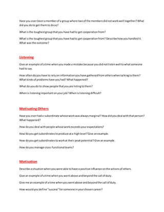 Have you everbeenamemberof a group where twoof the membersdidnotworkwell together?What
didyou doto get themto doso?
What isthe toughestgroupthatyou have hadto get cooperationfrom?
What isthe toughestgroupthatyou have hadto get cooperationfrom? Describe how youhandledit.
What was the outcome?
Listening
Give an example of atime whenyoumade a mistake because youdidnotlistenwell towhatsomeone
had to say.
How oftendoyouhave to relyon informationyouhave gatheredfromotherswhentalkingtothem?
What kindsof problemshave youhad?What happened?
What do youdo to show people thatyouare listingtothem?
Whenis listeningimportantonyourjob?Whenislisteningdifficult?
Motivating Others
Have you everhada subordinate whoseworkwasalwaysmarginal?How didyoudeal withthatperson?
What happened?
How doyou deal withpeople whoseworkexceedsyourexpectations?
How doyou getsubordinatestoproduce ata highlevel?Give anexample.
How doyou getsubordinatestoworkat their peakpotential?Give anexample.
How doyou manage cross-functionalteams?
Motivation
Describe asituationwhenyouwere able tohave a positive influence onthe actionsof others.
Give an example of atime whenyouwentabove andbeyondthe call of duty.
Give me an example of atime whenyouwentabove andbeyondthe call of duty.
How wouldyoudefine "success"forsomeone inyourchosencareer?
 