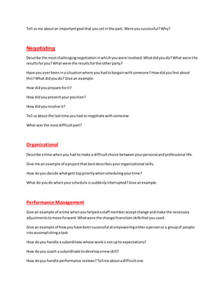 Tell usme aboutan importantgoal that youset inthe past. Were yousuccessful?Why?
Negotiating
Describe the mostchallengingnegotiationinwhichyouwere involved.Whatdidyoudo?What were the
resultsforyou?What were the resultsforthe otherparty?
Have you everbeenina situationwhere youhadtobargainwithsomeone?How didyoufeel about
this?What didyoudo? Give an example.
How didyouprepare forit?
How didyoupresentyourposition?
How didyouresolve it?
Tell usabout the lasttime youhad to negotiate withsomeone.
What was the mostdifficultpart?
Organizational
Describe atime whenyou had to make a difficultchoice betweenyourpersonalandprofessional life.
Give me an example of aprojectthat bestdescribesyourorganizational skills.
How doyou decide whatgetstopprioritywhenschedulingyourtime?
What do youdo whenyourschedule issuddenlyinterrupted?Give anexample.
Performance Management
Give an example of atime whenyouhelpedastaff memberacceptchange andmake the necessary
adjustmentstomove forward.Whatwere the change/transitionskillsthatyouused.
Give an example of howyouhave beensuccessful atempoweringeitherapersonora groupof people
intoaccomplishingatask.
How doyou handle asubordinate whose workisnotupto expectations?
How doyou coach a subordinate todevelopanew skill?
How doyou handle performance reviews?Tellme aboutadifficultone.
 