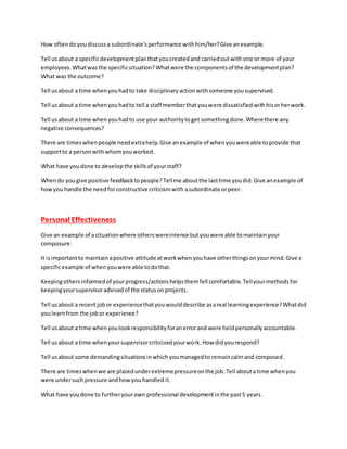 How oftendoyoudiscussa subordinate'sperformance withhim/her?Give anexample.
Tell usabout a specificdevelopmentplanthatyoucreatedand carriedoutwithone or more of your
employees.Whatwasthe specificsituation?Whatwere the componentsof the developmentplan?
What was the outcome?
Tell usabout a time whenyouhadto take disciplinaryactionwithsomeone yousupervised.
Tell usabout a time whenyouhadto tell a staff memberthatyouwere dissatisfiedwithhisorherwork.
Tell usabout a time whenyouhadto use your authoritytoget somethingdone.Wherethere any
negative consequences?
There are timeswhenpeople needextrahelp.Give anexample of whenyouwereable toprovide that
supportto a personwithwhomyouworked.
What have youdone to developthe skillsof yourstaff?
Whendo yougive positive feedbacktopeople?Tellme aboutthe lasttime youdid.Give anexample of
howyou handle the needforconstructive criticismwith asubordinate orpeer.
Personal Effectiveness
Give an example of asituationwhere otherswereintense butyouwere able tomaintainyour
composure.
It isimportantto maintainapositive attitude atworkwhenyouhave otherthingsonyourmind.Give a
specificexample of whenyouwere able todothat.
Keepingothersinformedof yourprogress/actionshelpsthemfell comfortable.Tellyourmethodsfor
keepingyoursupervisoradvisedof the statusonprojects.
Tell usabout a recentjobor experiencethatyouwoulddescribe asareal learningexperience?Whatdid
youlearnfrom the jobor experience?
Tell usabout a time whenyoutookresponsibilityforanerrorand were heldpersonallyaccountable.
Tell usabout a time whenyoursupervisorcriticizedyourwork.How didyourespond?
Tell usabout some demandingsituationsinwhichyoumanagedto remaincalmand composed.
There are timeswhenwe are placedunderextremepressureonthe job.Tell abouta time whenyou
were undersuchpressure andhowyou handled it.
What have youdone to furtheryourown professional developmentinthe past5 years.
 