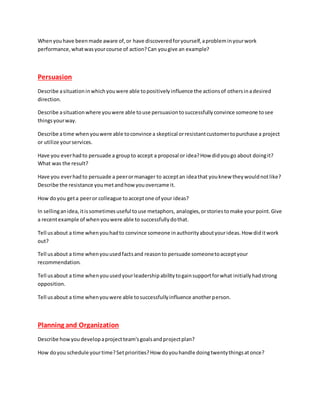 Whenyouhave beenmade aware of,or have discoveredforyourself,aprobleminyourwork
performance,whatwasyourcourse of action?Can yougive an example?
Persuasion
Describe asituationinwhichyouwere able topositivelyinfluence the actionsof othersinadesired
direction.
Describe asituationwhere youwere able touse persuasiontosuccessfullyconvince someone tosee
thingsyourway.
Describe atime when youwere able toconvince a skeptical orresistantcustomertopurchase a project
or utilize yourservices.
Have you everhadto persuade a groupto accept a proposal or idea?How didyougo about doingit?
What was the result?
Have you everhadto persuade a peerormanager to acceptan ideathat youknew theywouldnotlike?
Describe the resistance youmetandhow youovercame it.
How doyou geta peeror colleague toacceptone of your ideas?
In sellinganidea,itissometimesuseful touse metaphors, analogies,orstoriestomake yourpoint.Give
a recentexample of whenyouwere able to successfullydothat.
Tell usabout a time whenyouhadto convince someone inauthorityaboutyourideas.How diditwork
out?
Tell usabout a time whenyouusedfactsand reasonto persuade someonetoacceptyour
recommendation.
Tell usabout a time whenyouusedyourleadershipabilitytogainsupportforwhat initiallyhadstrong
opposition.
Tell usabout a time whenyouwere able tosuccessfullyinfluence anotherperson.
Planning and Organization
Describe howyoudevelopaprojectteam'sgoalsandprojectplan?
How doyou schedule yourtime?Setpriorities?How doyouhandle doingtwentythingsatonce?
 