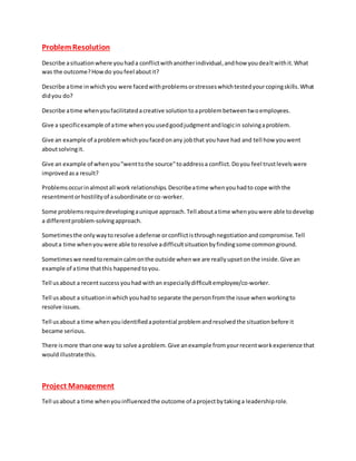 ProblemResolution
Describe asituationwhere youhada conflictwithanotherindividual,andhow youdealtwithit.What
was the outcome?Howdo youfeel aboutit?
Describe atime inwhichyou were facedwithproblemsorstresseswhichtestedyourcopingskills.What
didyou do?
Describe atime whenyoufacilitatedacreative solutiontoaproblembetweentwoemployees.
Give a specificexample of atime whenyouusedgoodjudgmentandlogicin solvingaproblem.
Give an example of aproblemwhichyoufacedonany jobthat youhave had and tell how youwent
aboutsolvingit.
Give an example of whenyou"wenttothe source"toaddressa conflict.Doyou feel trustlevelswere
improvedasa result?
Problemsoccurinalmostall work relationships.Describeatime whenyouhadto cope withthe
resentmentorhostilityof asubordinate orco-worker.
Some problemsrequiredevelopingaunique approach.Tell aboutatime whenyouwere able todevelop
a differentproblem-solvingapproach.
Sometimesthe onlywaytoresolve adefense orconflictisthroughnegotiationandcompromise.Tell
abouta time whenyouwere able to resolve adifficultsituationbyfindingsome commonground.
Sometimeswe needtoremain calmonthe outside whenwe are reallyupsetonthe inside.Give an
example of atime thatthis happenedtoyou.
Tell usabout a recentsuccessyouhad withan especiallydifficultemployee/co-worker.
Tell usabout a situationinwhichyouhadto separate the personfromthe issue whenworkingto
resolve issues.
Tell usabout a time whenyouidentifiedapotential problemandresolvedthe situationbefore it
became serious.
There ismore thanone way to solve aproblem.Give anexample fromyourrecentworkexperience that
wouldillustratethis.
Project Management
Tell usabout a time whenyouinfluencedthe outcome of aprojectbytakinga leadershiprole.
 