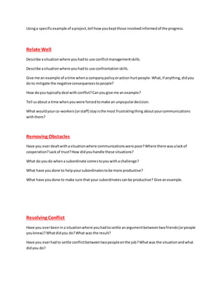 Usinga specificexample of aproject,tell how youkeptthose involvedinformedof the progress.
Relate Well
Describe asituationwhere youhadto use conflictmanagementskills.
Describe asituationwhere youhadto use confrontationskills.
Give me an example of atime whena companypolicyoraction hurtpeople.What,if anything,didyou
do to mitigate the negativeconsequencestopeople?
How doyou typicallydeal withconflict?Canyougive me anexample?
Tell usabout a time whenyouwere forcedtomake an unpopulardecision.
What wouldyourco-workers(orstaff) stayisthe most frustratingthing aboutyourcommunications
withthem?
Removing Obstacles
Have you everdealtwithasituationwhere communicationswere poor?Where there wasalackof
cooperation?Lackof trust?How didyouhandle these situations?
What do youdo whena subordinate comestoyouwitha challenge?
What have youdone to helpyoursubordinatestobe more productive?
What have youdone to make sure that your subordinatescanbe productive? Give anexample.
Resolving Conflict
Have you everbeenina situationwhere youhad tosettle anargumentbetweentwofriends(orpeople
youknew)?Whatdidyou do?What was the result?
Have you everhadto settle conflictbetweentwopeopleonthe job?Whatwas the situationandwhat
didyou do?
 