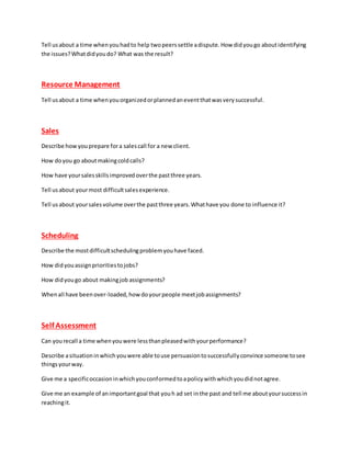 Tell usabout a time whenyouhadto help twopeerssettle adispute.How didyougo aboutidentifying
the issues?Whatdidyoudo? What was the result?
Resource Management
Tell usabout a time whenyouorganizedorplannedaneventthatwasverysuccessful.
Sales
Describe howyouprepare fora salescall for a new client.
How doyou go aboutmakingcoldcalls?
How have yoursalesskillsimprovedoverthe pastthree years.
Tell usabout yourmost difficultsalesexperience.
Tell usabout yoursalesvolume overthe pastthree years.Whathave you done to influence it?
Scheduling
Describe the mostdifficultschedulingproblemyouhave faced.
How didyouassignprioritiestojobs?
How didyougo about makingjob assignments?
Whenall have beenover-loaded,howdoyourpeople meetjobassignments?
Self Assessment
Can yourecall a time whenyouwere lessthanpleasedwithyourperformance?
Describe asituationinwhichyouwere able touse persuasiontosuccessfullyconvince someone tosee
thingsyourway.
Give me a specificoccasioninwhichyouconformedtoapolicywithwhichyoudidnotagree.
Give me an example of animportantgoal that youh ad set inthe past and tell me aboutyoursuccessin
reachingit.
 