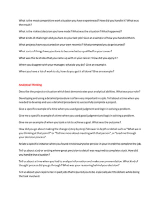 What isthe mostcompetitive worksituationyouhave experienced?How didyouhandle it?Whatwas
the result?
What isthe riskiestdecisionyouhave made?Whatwasthe situation?Whathappened?
What kindsof challengesdidyouface onyourlast job?Give an example of how youhandledthem.
What projectshave youstartedon yourown recently?Whatpromptedyoutogetstarted?
What sorts of thingshave youdone to become betterqualifiedforyourcareer?
What was the bestideathatyou came up withinyour career?How didyouapplyit?
Whenyoudisagree withyourmanager,whatdo youdo? Give an example.
Whenyouhave a lotof workto do,how doyou getit all done?Give anexample?
Analytical Thinking
Describe the projectorsituationwhichbestdemonstratesyouranalytical abilities.Whatwasyourrole?
Developingandusingadetailedprocedureisoftenveryimportantinajob.Tell abouta time whenyou
neededtodevelopanduse a detailedprocedure tosuccessfullycomplete aproject.
Give a specificexample of a time whenyouusedgoodjudgmentandlogininsolvingaproblem.
Give me a specificexampleof atime whenyouusedgoodjudgmentandlogicinsolvingaproblem.
Give me an example of whenyoutooka riskto achieve agoal.What was the outcome?
How didyougo about makingthe changes(stepbystep)?Answerindepthordetail suchas"What were
youthinkingatthat point?"or "Tell me more aboutmeetingwiththatperson",or"Leadme through
your decisionprocess".
Relate a specificinstance whenyoufound itnecessarytobe precise inyourinorderto complete the job.
Tell usabout a jobor settingwhere greatprecisiontodetail wasrequiredtocomplete atask.Howdid
youhandle thatsituation?
Tell usabout a time whenyouhadto analyze informationand make arecommendation.Whatkindof
thoughtprocessdidyougo through?What was yourreasoningbehindyourdecision?
Tell usabout yourexperience inpastjobsthatrequiredyoutobe especiallyalerttodetailswhiledoing
the task involved.
 
