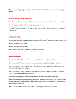What were yourlong-range plansatyourmost recentemployer?Whatwasour role indeveloping
them?
Setting Performance Standards
How doyou go aboutsettinggoalswithsubordinates?How doyouinvolve theminthisprocess?
How doyou letsubordinatesknow whatyouexpectof them?
What performance standardsdoyouhave for your unit?How have youcommunicatedthemtoyour
subordinates?
Setting Priorities
Have you everbeenoverloadedwithwork?How doyoukeeptrackof workso that itgetsdone on time?
How doyou manage yourtime?
How doyou schedule yourtime?
Whengivenanimportantassignment,how doyouapproachit?
Sound Judgment
Describe asituationwhenyouhadto exercise asignificantamountof self-control.
Give me an example of atime inwhichyouhad to be relativelyquickincomingtoa decision.
Give me an example of whenyouwere able tomeetthe personal andprofessional demandsinyourlife
yetstill maintainedahealthybalance.
Give me an example of whenyouwere responsibleforanerror or mistake.Whatwasthe outcome?
What, if anything,wouldyoudodifferently?
If you were interviewingforthispositionwhatwouldyoube lookingforinthe applicants?
We workwitha great deal of confidential information.Describehow youwouldhave handledsensitive
informationinapast workexperience.Whatstrategieswouldyouutilizetomaintainconfidentiality
whenpressuredbyothers?
Whenhave youhad to produce resultswithoutsufficientguidelines?Give anexample.
 