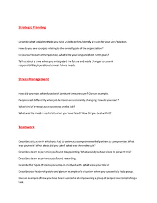 Strategic Planning
Describe whatsteps/methodsyouhave usedtodefine/identifyavisionforyour unit/position.
How doyou see yourjobrelatingtothe overall goalsof the organization?
In yourcurrent or formerposition,whatwere yourlongandshort-termgoals?
Tell usabout a time whenyouanticipatedthe future andmade changestocurrent
responsibilities/operationstomeetfuture needs.
Stress Management
How didyoureact whenfacedwithconstanttime pressure?Give anexample.
People reactdifferentlywhenjobdemandsare constantlychanging;how doyoureact?
What kindof eventscause youstresson the job?
What was the moststressful situationyouhave faced?How didyoudeal withit?
Teamwork
Describe asituationinwhichyouhad to arrive at a compromise orhelpotherstocompromise.What
was yourrole?What stepsdidyoutake?What was the endresult?
Describe ateam experience youfounddisappointing.Whatwouldyouhave done topreventthis?
Describe ateam experience youfoundrewarding.
Describe the typesof teamsyou've beeninvolvedwith.Whatwere yourroles?
Describe yourleadershipstyle andgive anexample of asituationwhenyousuccessfullyledagroup.
Give an example of howyouhave beensuccessful atempoweringagroupof people inaccomplishinga
task.
 