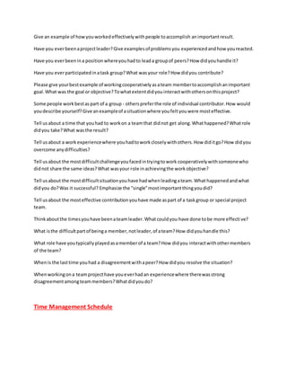 Give an example of howyouworkedeffectivelywithpeople toaccomplish animportantresult.
Have you everbeenaprojectleader?Give examplesof problemsyou experiencedandhow youreacted.
Have you everbeenina positionwhereyouhadto leada groupof peers?How didyouhandle it?
Have you everparticipatedinatask group?What wasyour role?How didyou contribute?
Please give yourbestexample of workingcooperativelyasateam membertoaccomplishanimportant
goal.What was the goal or objective?Towhatextentdidyouinteractwithothersonthisproject?
Some people workbestaspart of a group - otherspreferthe role of individual contributor.How would
youdescribe yourself?Give anexampleof asituationwhere youfeltyouwere mosteffective.
Tell usabout a time that youhad to workon a teamthat didnot get along.Whathappened?Whatrole
didyou take?What wasthe result?
Tell usabout a work experiencewhere youhadtoworkcloselywithothers.How diditgo?How didyou
overcome anydifficulties?
Tell usabout the mostdifficultchallengeyoufacedintryingtowork cooperativelywithsomeonewho
didnot share the same ideas?What wasyour role inachievingthe workobjective?
Tell usabout the mostdifficultsituationyouhave hadwhenleadingateam.What happenedandwhat
didyou do?Was it successful? Emphasize the "single"mostimportantthingyoudid?
Tell usabout the mosteffective contributionyouhave made aspart of a taskgroup or special project
team.
Thinkaboutthe timesyouhave beenateamleader.Whatcouldyou have done tobe more effective?
What isthe difficultpartof beinga member,notleader,of ateam?How didyouhandle this?
What role have youtypicallyplayedasamemberof a team?How didyou interactwithothermembers
of the team?
Whenis the lasttime youhad a disagreementwithapeer?How didyou resolve the situation?
Whenworkingona teamprojecthave youeverhadan experiencewhere therewasstrong
disagreementamongteammembers?Whatdidyoudo?
Time Management Schedule
 