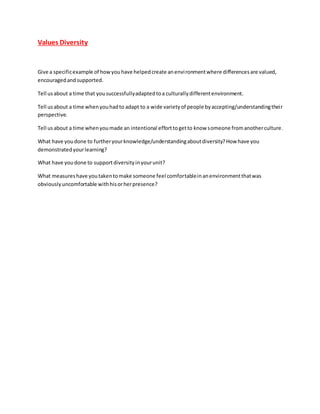 Values Diversity
Give a specificexample of howyouhave helpedcreate anenvironmentwhere differencesare valued,
encouragedandsupported.
Tell usabout a time that yousuccessfullyadaptedtoa culturallydifferentenvironment.
Tell usabout a time whenyouhadto adapt to a wide varietyof people byaccepting/understandingtheir
perspective.
Tell usabout a time whenyoumade an intentional efforttogetto know someone fromanotherculture.
What have youdone to furtheryourknowledge/understandingaboutdiversity?How have you
demonstratedyourlearning?
What have youdone to supportdiversityinyourunit?
What measureshave youtakentomake someone feel comfortableinanenvironmentthatwas
obviouslyuncomfortable withhisorherpresence?
 