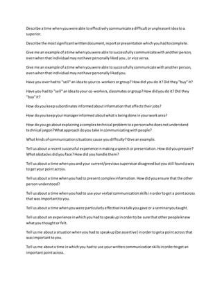 Describe atime whenyouwere able toeffectivelycommunicateadifficultorunpleasantideatoa
superior.
Describe the mostsignificantwrittendocument,reportorpresentationwhichyouhadtocomplete.
Give me an example of atime whenyouwere able tosuccessfullycommunicatewithanotherperson,
evenwhenthatindividual maynothave personallyliked you,or vice versa.
Give me an example of atime whenyouwere able tosuccessfullycommunicatewithanotherperson,
evenwhenthatindividual maynothave personally likedyou.
Have you everhadto "sell"anideato yourco-workersorgroup? How did you do it?Did they"buy"it?
Have you had to "sell"anideatoyour co-workers,classmatesorgroup?How didyoudo it?Did they
"buy"it?
How doyou keepsubordinatesinformedaboutinformationthataffectstheirjobs?
How doyou keepyourmanagerinformedaboutwhatisbeingdone inyourworkarea?
How doyou go aboutexplainingacomplex technical problemtoapersonwhodoesnotunderstand
technical jargon?Whatapproach doyou take incommunicatingwithpeople?
What kindsof communicationsituationscause youdifficulty?Give anexample.
Tell usabout a recentsuccessful experienceinmakingaspeechorpresentation.How didyouprepare?
What obstaclesdidyouface?How did youhandle them?
Tell usabout a time whenyouandyour current/previoussupervisor disagreedbutyoustill foundaway
to getyour pointacross.
Tell usabout a time whenyouhadto presentcomplex information.How didyouensure thatthe other
personunderstood?
Tell usabout a time whenyouhadto use your verbal communicationskillsinordertoget a pointacross
that wasimportantto you.
Tell usabout a time whenyouwere particularlyeffectiveinatalkyou gave or a seminaryoutaught.
Tell usabout an experience inwhichyouhadtospeakup inorderto be sure that otherpeople knew
whatyou thoughtor felt.
Tell usme abouta situationwhenyouhadto speakup(be assertive) inordertogeta pointacross that
was importanttoyou.
Tell usme abouta time inwhichyou hadto use your writtencommunicationskillsinordertogetan
importantpointacross.
 