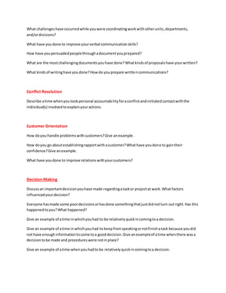 What challengeshave occurredwhile youwere coordinatingworkwithotherunits,departments,
and/ordivisions?
What have youdone to improve yourverbal communicationskills?
How have youpersuadedpeoplethroughadocumentyouprepared?
What are the mostchallengingdocumentsyouhave done?Whatkindsof proposalshave yourwritten?
What kindsof writinghave youdone?How do youprepare writtencommunications?
Conflict Resolution
Describe atime whenyoutookpersonal accountabilityforaconflictandinitiatedcontactwiththe
individual(s) involvedtoexplainyouractions.
Customer Orientation
How doyou handle problemswithcustomers?Give anexample.
How doyou go aboutestablishingrapportwithacustomer?What have youdone to gaintheir
confidence?Give anexample.
What have youdone to improve relationswithyourcustomers?
Decision Making
Discussan importantdecisionyouhave made regardingataskor projectat work.What factors
influencedyourdecision?
Everyone has made some poordecisionsorhasdone somethingthatjustdidnotturn out right.Has this
happenedtoyou?What happened?
Give an example of atime inwhichyouhad to be relativelyquickincomingtoa decision.
Give an example of atime inwhichyouhad to keepfromspeakingornotfinishatask because youdid
not have enoughinformationtocome toa gooddecision.Give anexampleof atime whenthere wasa
decisiontobe made and procedureswere notinplace?
Give an example of atime whenyouhadto be relativelyquickincomingtoa decision.
 