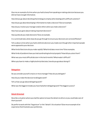 Give me an example of atime whenyouhad to keepfromspeakingormakingadecisionbecause you
didnot have enoughinformation.
How didyougo about decidingwhatstrategytoemploywhendealingwithadifficult customer?
How doyou go aboutdevelopingIinformationtomake a decision?Give anexample.
How doyou involve yourmanagerand/orotherswhenyoumake adecision?
How have yougone aboutmakingimportantdecisions?
How quicklydoyoumake decisions?Give anexample.
In a currentjob task,what stepsdoyougo through toensure yourdecisionsare correct/effective?
Tell usabout a time whenyouhadto defendadecision youmade eventhoughotherimportantpeople
were opposedtoyourdecision.
What kindof decisionsdoyoumake rapidly?Whatkindtakesmore time?Give examples.
What kindsof problemshave youhadcoordinatingtechnical projects?How didyousolve them?
What was yourmost difficultdecisioninthe last6 months?Whatmade it difficult?
Whenyouhave to make a highlytechnical decision,how doyougoabout doingit?
Delegation
Do youconsideryourself amacro or micromanager?How do youdelegate?
How doyou make the decisiontodelegate work?
Tell ushow yougo aboutdelegatingwork?
What was the biggestmistake youhave hadwhendelegatingwork?The biggestsuccess?
Detail-Oriented
Describe asituationwhere youhadthe optiontoleave the detailstoothersoryou couldtake care of
themyourself.
Do prefertowork withthe "bigpicture"or the "details"of asituation?Give me anexample of an
experience thatillustratesyourpreference.
 