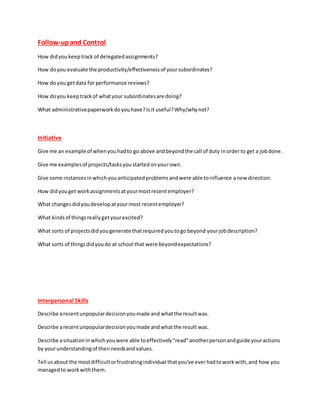 Follow-upand Control
How didyoukeeptrack of delegatedassignments?
How doyou evaluate the productivity/effectivenessof yoursubordinates?
How doyou getdata for performance reviews?
How doyou keeptrackof whatyour subordinatesare doing?
What administrativepaperworkdoyouhave?Isit useful?Why/whynot?
Initiative
Give me an example of whenyouhadto go above andbeyondthe call of duty inorderto get a jobdone.
Give me examplesof projects/tasksyoustartedonyourown.
Give some instancesinwhichyouanticipatedproblemsandwere able toinfluence anew direction.
How didyouget workassignmentsatyourmostrecentemployer?
What changesdidyoudevelopatyourmost recentemployer?
What kindsof thingsreallygetyourexcited?
What sorts of projectsdidyougenerate thatrequiredyoutogo beyond yourjobdescription?
What sorts of thingsdidyoudo at school that were beyondexpectations?
Interpersonal Skills
Describe arecentunpopulardecisionyoumade and whatthe resultwas.
Describe arecentunpopulardecisionyoumade andwhatthe result was.
Describe asituationinwhichyouwere able toeffectively"read"anotherpersonandguide youractions
by yourunderstandingof theirneedsandvalues.
Tell usabout the mostdifficultorfrustratingindividual thatyou've everhadtoworkwith,and how you
managedto workwiththem.
 