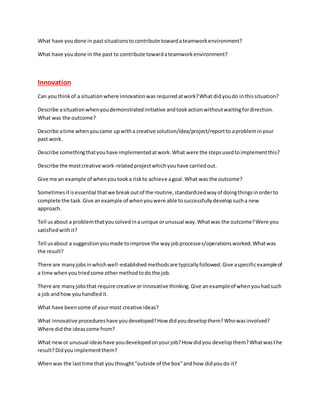 What have youdone in pastsituationstocontribute towardateamworkenvironment?
What have youdone in the past to contribute towardateamworkenvironment?
Innovation
Can youthinkof a situationwhere innovationwas requiredatwork?What didyoudo inthissituation?
Describe asituationwhenyoudemonstratedinitiative andtookactionwithoutwaitingfordirection.
What was the outcome?
Describe atime whenyoucame upwitha creative solution/idea/project/reportto aprobleminyour
past work.
Describe somethingthatyouhave implementedatwork.What were the stepsusedtoimplementthis?
Describe the mostcreative work-relatedprojectwhichyouhave carriedout.
Give me an example of whenyoutooka riskto achieve agoal.What was the outcome?
Sometimesitisessential thatwe breakoutof the routine,standardizedwayof doingthingsinorderto
complete the task.Give anexample of whenyouwere able tosuccessfullydevelopsucha new
approach.
Tell usabout a problemthatyousolvedina unique orunusual way.Whatwas the outcome?Were you
satisfiedwithit?
Tell usabout a suggestionyoumade toimprove the wayjobprocesses/operationsworked.Whatwas
the result?
There are manyjobsinwhichwell-established methodsare typicallyfollowed.Give aspecificexampleof
a time whenyoutriedsome othermethodtodo the job.
There are manyjobsthat require creative orinnovative thinking.Give anexampleof whenyouhadsuch
a job andhow youhandledit.
What have beensome of yourmost creative ideas?
What innovative procedureshave youdeveloped?How didyoudevelopthem?Whowasinvolved?
Where didthe ideascome from?
What newor unusual ideashave youdevelopedonyourjob?How didyou developthem?Whatwasthe
result?Didyouimplementthem?
Whenwas the lasttime that youthought"outside of the box"andhow didyoudo it?
 